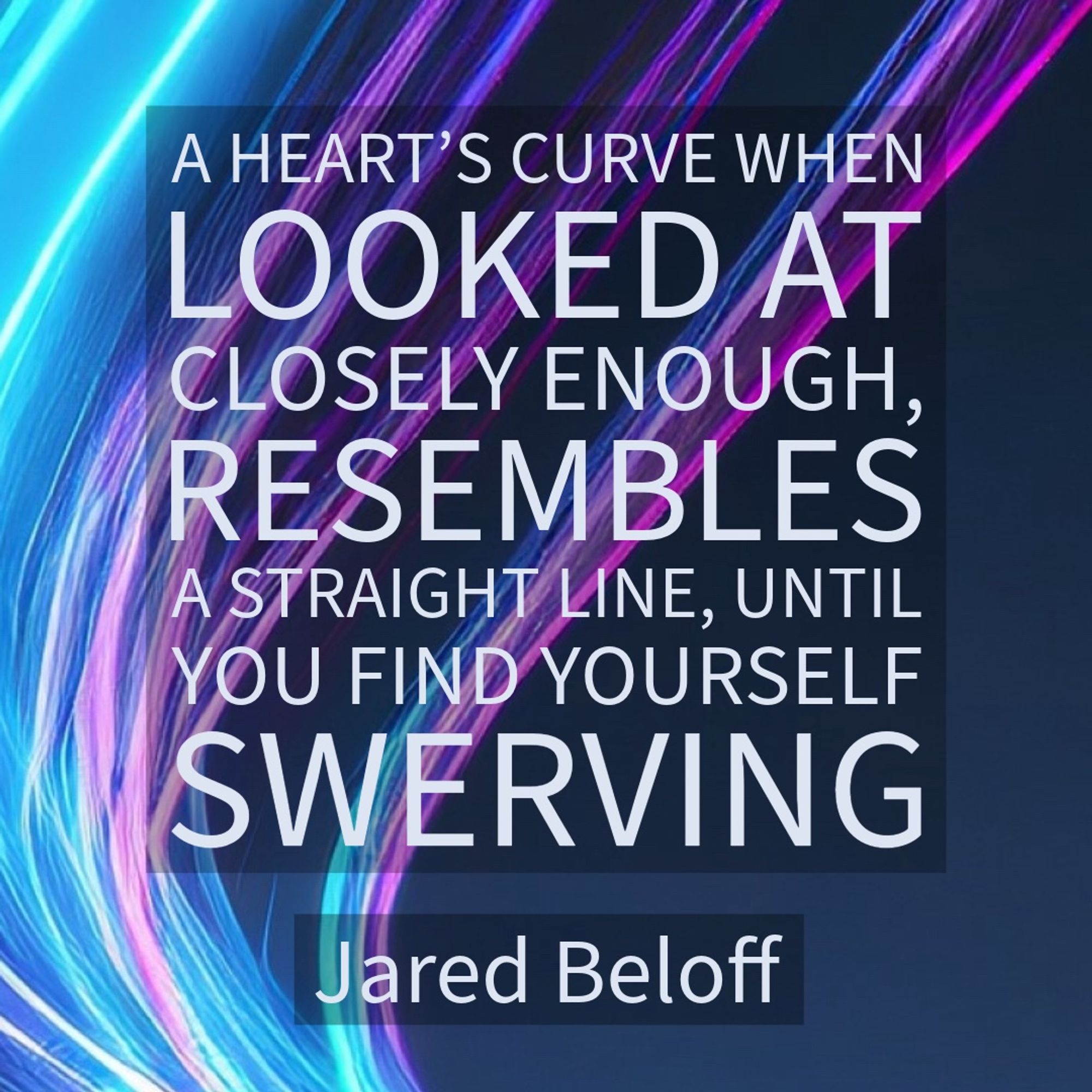 A HEART'S CURVE WHEN LOOKED AT CLOSELY ENOUGH, RESEMBLES A STRAIGHT LINE, UNTIL YOU FIND YOURSELF SWERVING
Jared Beloff