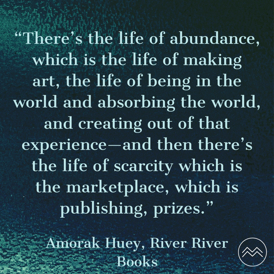 "There's the life of abundance, which is the life of making art, the life of being in the world and absorbing the world, and creating out of that experience-and then there's the life of scarcity which is the marketplace, which is publishing, prizes."

Amorak Huey, River River
Books