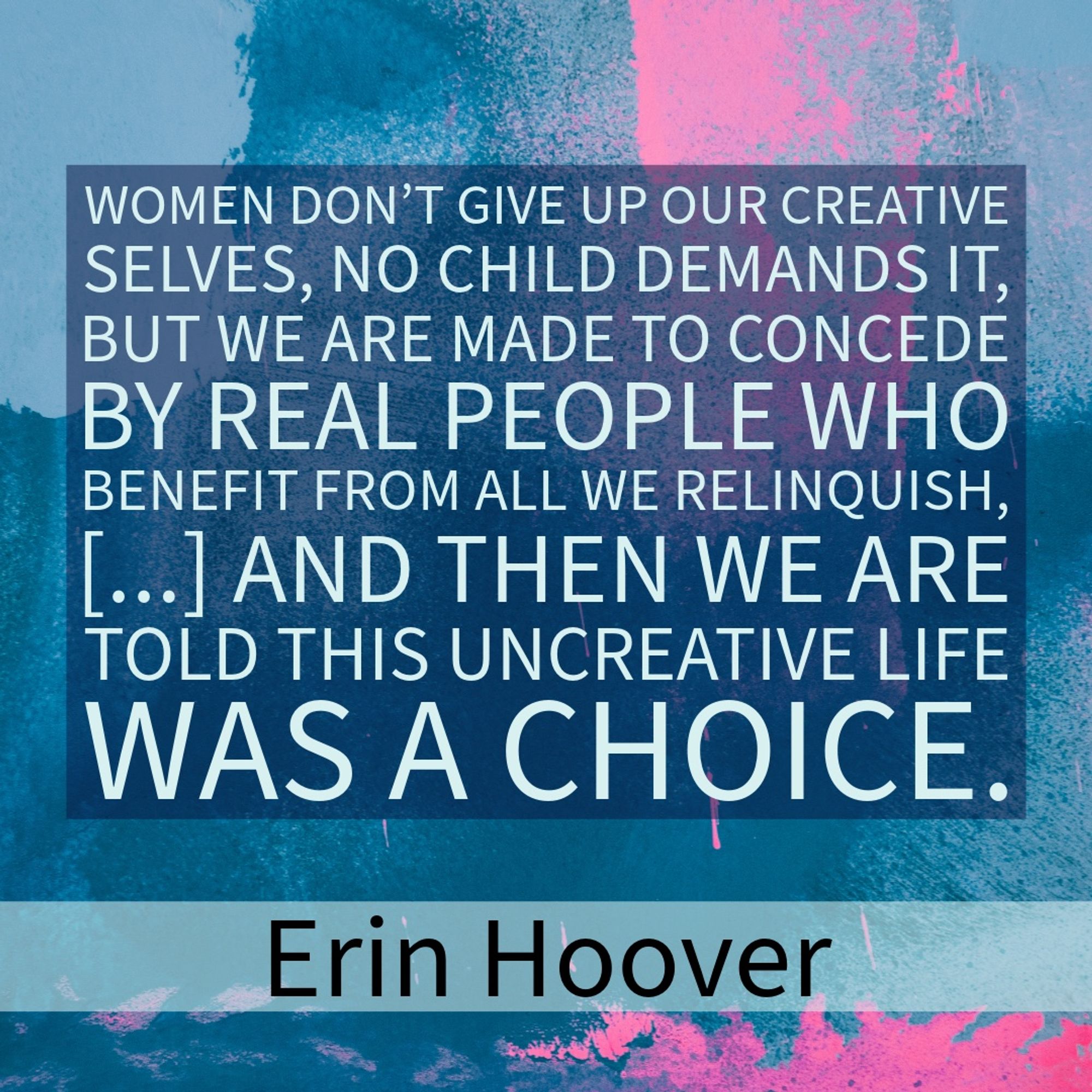 WOMEN DON'T GIVE UP OUR CREATIVE SELVES, NO CHILD DEMANDS IT, BUT WE ARE MADE TO CONCEDE BY REAL PEOPLE WHO BENEFIT FROM ALL WE RELINQUISH, ... AND THEN WE ARE TOLD THIS UNCREATIVE LIFE WAS A CHOICE.
Erin Hoover