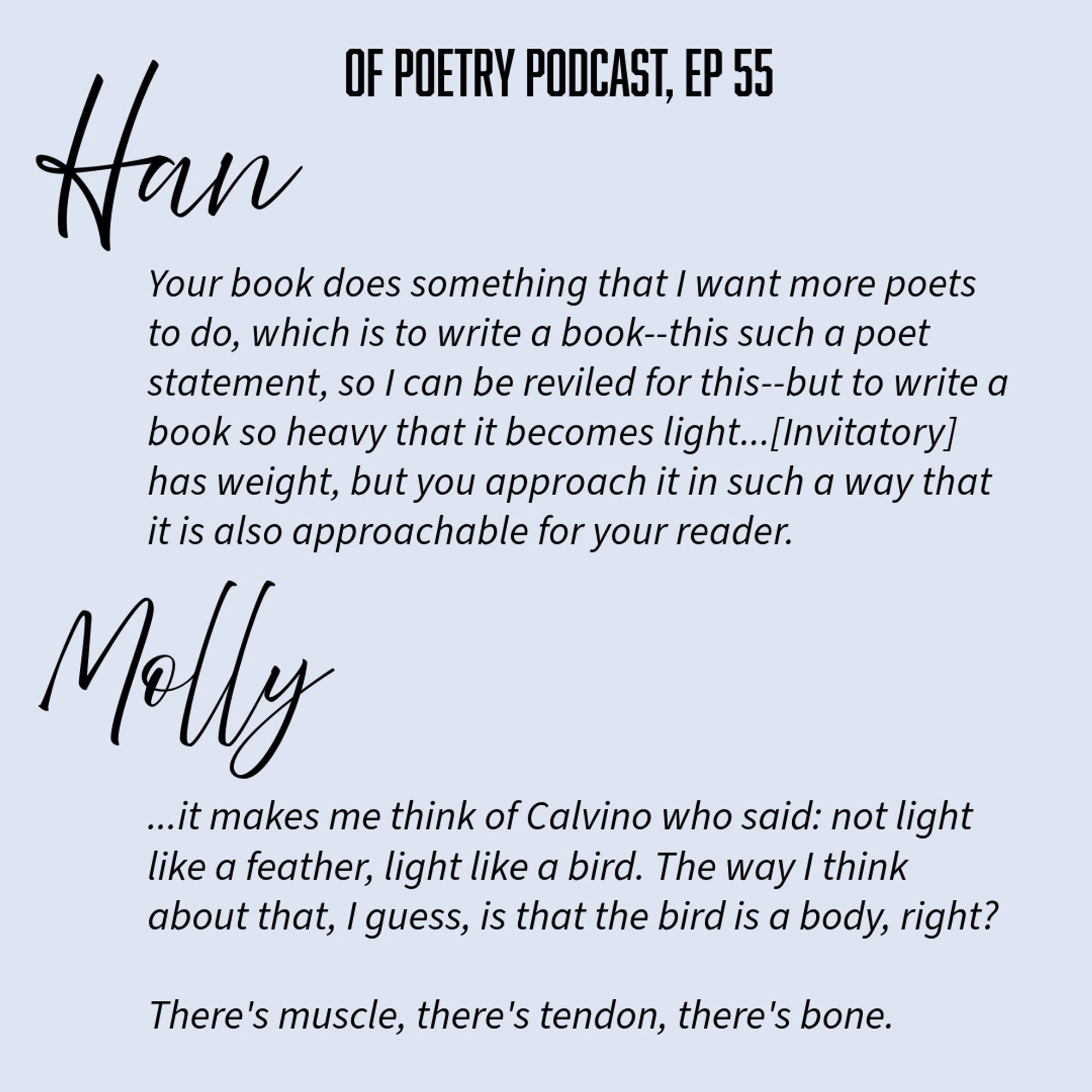 Han
OF POETRY PODCAST, EP 55
Your book does something that I want more poets to do, which is to write a book-this such a poet statement, so I can be reviled for this--but to write a book so heavy that it becomes light... [Invitatory] has weight, but you approach it in such a way that it is also approachable for your reader.
Molly
...it makes me think of Calvino who said: not light like a feather, light like a bird. The way I think about that, I guess, is that the bird is a body, right?
There's muscle, there's tendon, there's bone.