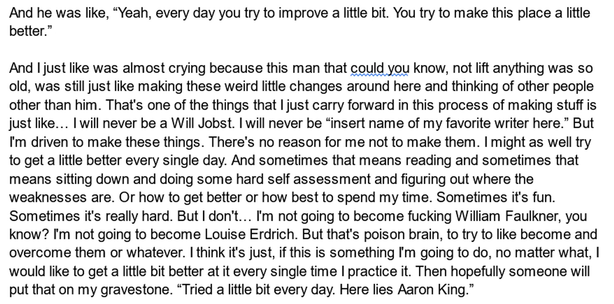 And he was like, “Yeah, every day you try to improve a little bit. You try to make this place a little better.”

And I just like was almost crying because this man that could you know, not lift anything was so old, was still just like making these weird little changes around here and thinking of other people other than him. That's one of the things that I just carry forward in this process of making stuff is just like… I will never be a Will Jobst. I will never be “insert name of my favorite writer here.” But I'm driven to make these things. There's no reason for me not to make them. I might as well try to get a little better every single day. And sometimes that means reading and sometimes that means sitting down and doing some hard self assessment and figuring out where the weaknesses are. Or how to get better or how best to spend my time. Sometimes it's fun. Sometimes it's really hard. But I don't… I'm not going to become fucking William Faulkner, you know? I'm not going to become Lo