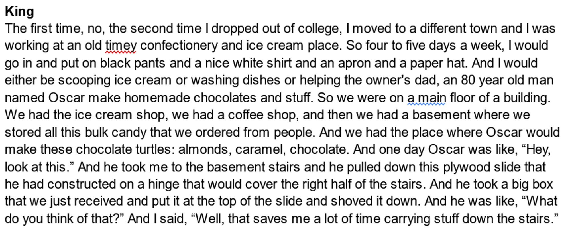 King- The first time, no, the second time I dropped out of college, I moved to a different town and I was working at an old timey confectionery and ice cream place. So four to five days a week, I would go in and put on black pants and a nice white shirt and an apron and a paper hat. And I would either be scooping ice cream or washing dishes or helping the owner's dad, an 80 year old man named Oscar make homemade chocolates and stuff. So we were on a main floor of a building. We had the ice cream shop, we had a coffee shop, and then we had a basement where we stored all this bulk candy that we ordered from people. And we had the place where Oscar would make these chocolate turtles: almonds, caramel, chocolate. And one day Oscar was like, “Hey, look at this.” And he took me to the basement stairs and he pulled down this plywood slide that he had constructed on a hinge that would cover the right half of the stairs. And he took a big box that we just received and put it at the top of the s