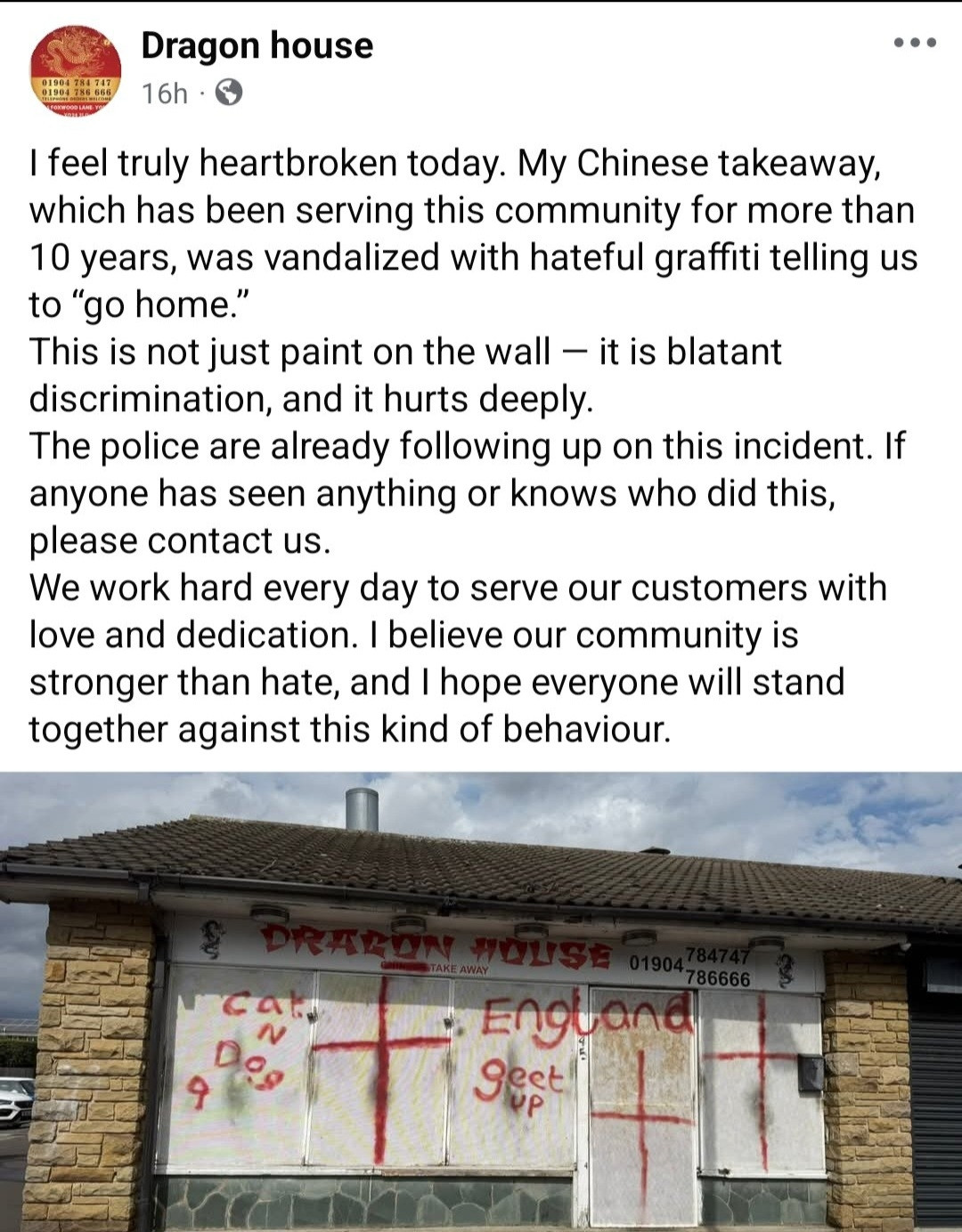 I feel truly heartbroken today. My Chinese takeaway,
which has been serving this community for more than
10 years, was vandalized with hateful graffiti telling us
to "go home."
This is not just paint on the wall - it is blatant
discrimination, and it hurts deeply
The police are already following up on this incident. If
anyone has seen anything or knows who did this,
please contact us
We work hard every day to serve our customers with
love and dedication. I believe our community is
stronger than hate, and 1 hope everyone will stand
together against this kind of behaviour.
