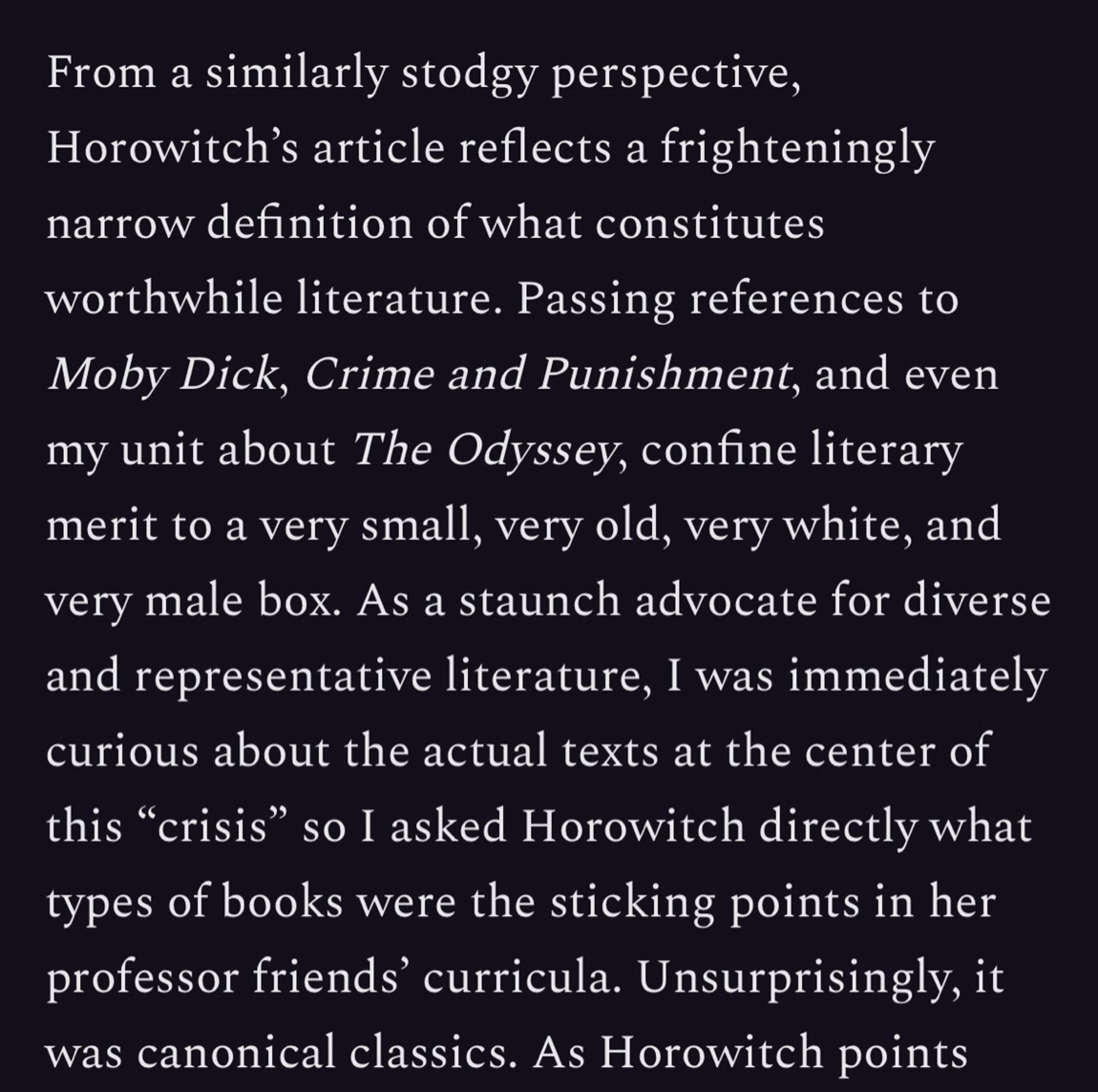 From a similarly stodgy perspective, Horowitch's article reflects a frighteningly narrow definition of what constitutes
worthwhile literature. Passing references to Moby Dick, Crime and Punishment, and even my unit about The Odyssey, confine literary merit to a very small, very old, very white, and very male box. As a staunch advocate for diverse and representative literature, I was immediately curious about the actual texts at the center of this "crisis" so I asked Horowitch directly what types of books were the sticking points in her professor friends' curricula. Unsurprisingly, it was canonical classics. As Horowitch points