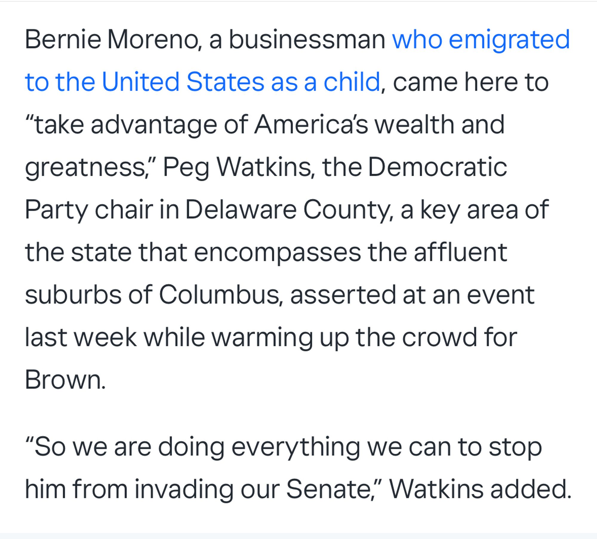 Bernie Moreno, a businessman who emigrated to the United States as a child, came here to
"take advantage of America's wealth and greatness," Peg Watkins, the Democratic Party chair in Delaware County, a key area of the state that encompasses the affluent suburbs of Columbus, asserted at an event last week while warming up the crowd for Brown.
"So we are doing everything we can to stop him from invading our Senate," Watkins added.