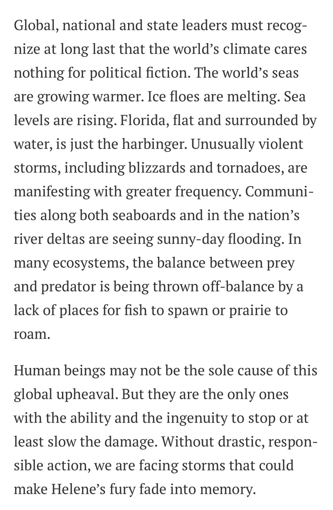 Global, national and state leaders must recognize at long last that the world's climate cares nothing for political fiction. The world's seas are growing warmer. Ice floes are melting. Sea levels are rising. Florida, flat and surrounded by water, is just the harbinger. Unusually violent storms, including blizzards and tornadoes, are manifesting with greater frequency. Communities along both seaboards and in the nation's river deltas are seeing sunny-day flooding. In many ecosystems, the balance between prey and predator is being thrown off-balance by a lack of places for fish to spawn or prairie to
roam.
Human beings may not be the sole cause of this global upheaval. But they are the only ones with the ability and the ingenuity to stop or at least slow the damage. Without drastic, responsible action, we are facing storms that could make Helene's fury fade into memory.