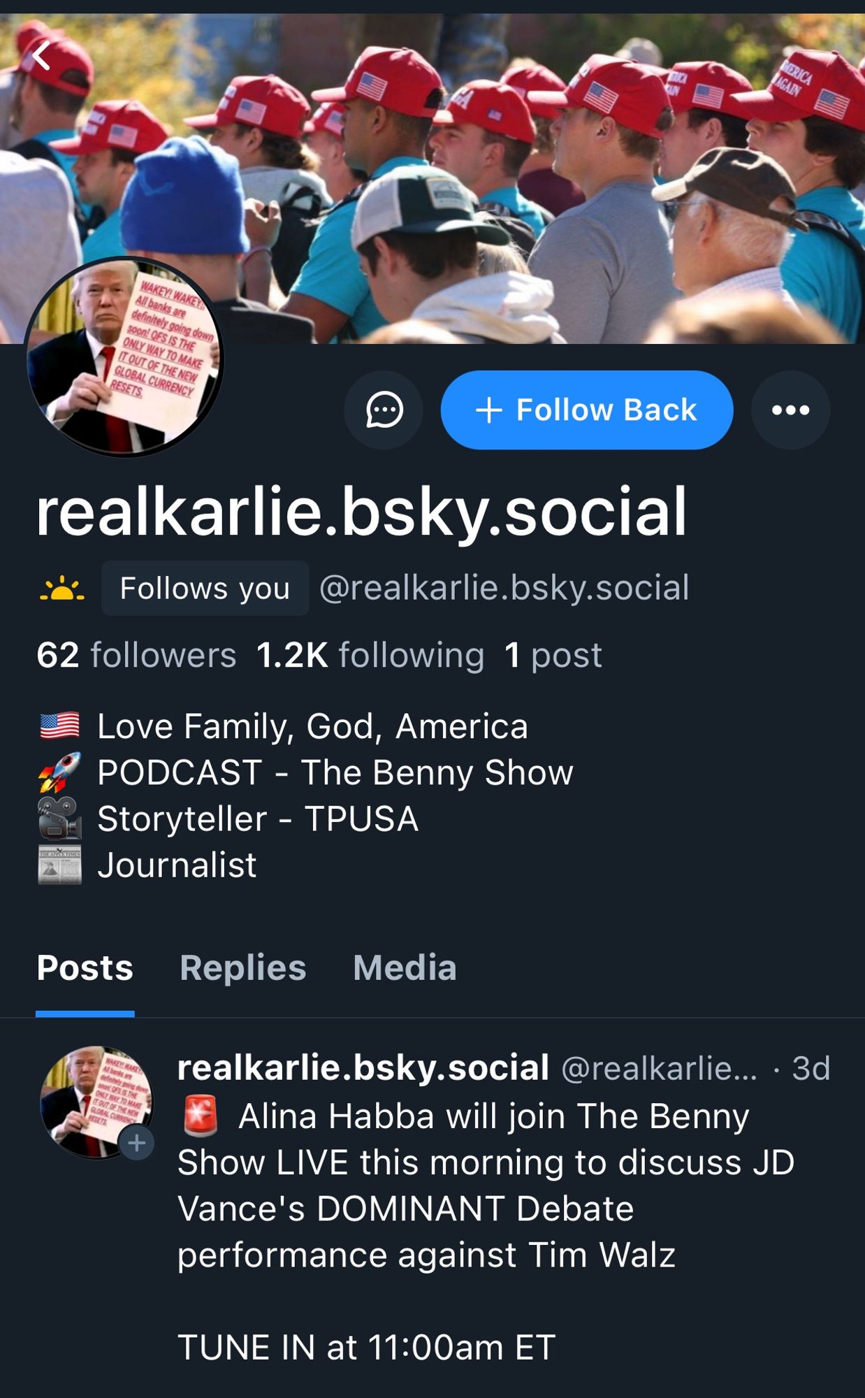 Screenshot of bsky profile. Pfp is of Donald Trump holding up a sign photoshopped to say “WAKEY! WAKE T
All banks are definitely going down soon! QFS IS THE ONLY WAY TO MAKE ITOUT OF THE NEW GLOBAL CURRENCY
RESETS”

Header pic is of a bunch of men in profile at a trump rally wearing MAGA hats.

realkarlie.bsky.social
Follows you
@realkarlie.bsky.social
62 followers 1.2K following 1 post
Love Family, God, America
PODCAST - The Benny Show
Storyteller - TPUSA
Journalist

realkarlie.bsky.social @realkarlie... • 3d
Alina Habba will join The Benny
Show LIVE this morning to discuss JD
Vance's DOMINANT Debate performance against Tim Walz