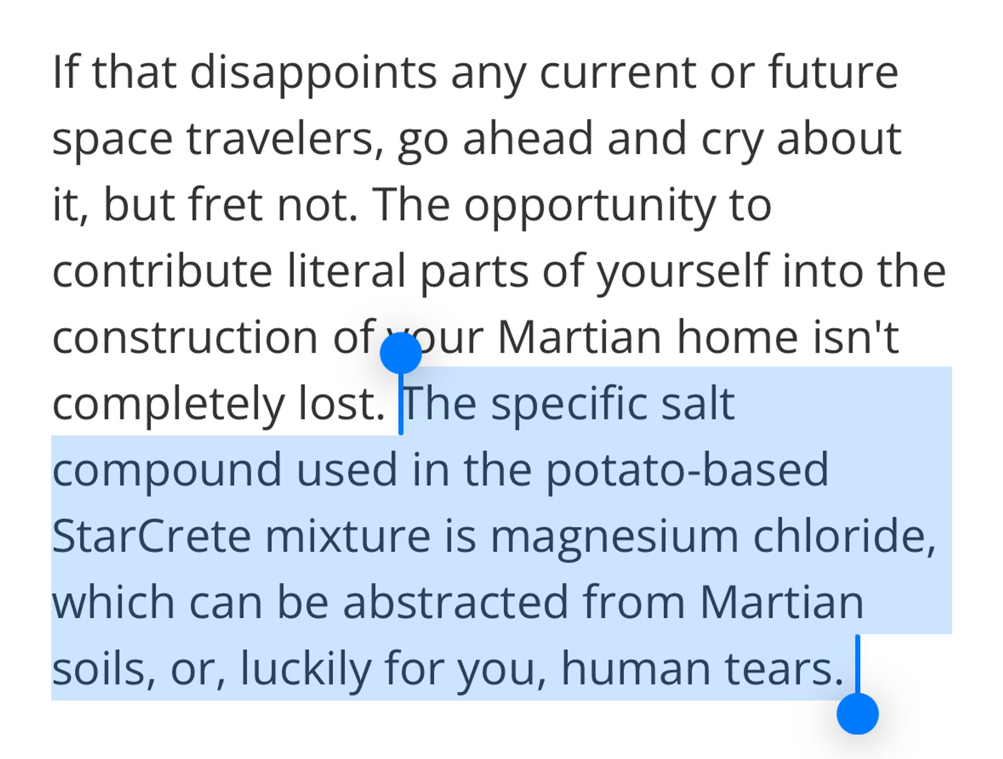 If that disappoints any current or future space travelers, go ahead and cry about it, but fret not. The opportunity to contribute literal parts of yourself into the construction of *our Martian home isn't completely lost. The specific salt compound used in the potato-based StarCrete mixture is magnesium chloride, which can be abstracted from Martian soils, or, luckily for you, human tears.