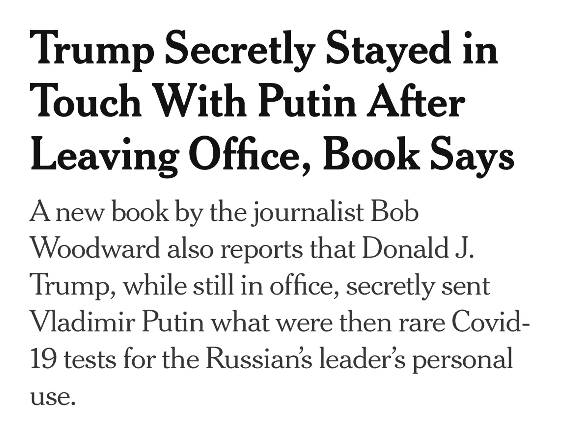 Trump Secretly Stayed in Touch With Putin After Leaving Office, Book Says A new book by the journalist Bob Woodward also reports that Donald J.
Trump, while still in office, secretly sent Vladimir Putin what were then rare Covid-19 tests for the Russians leader's personal
use.