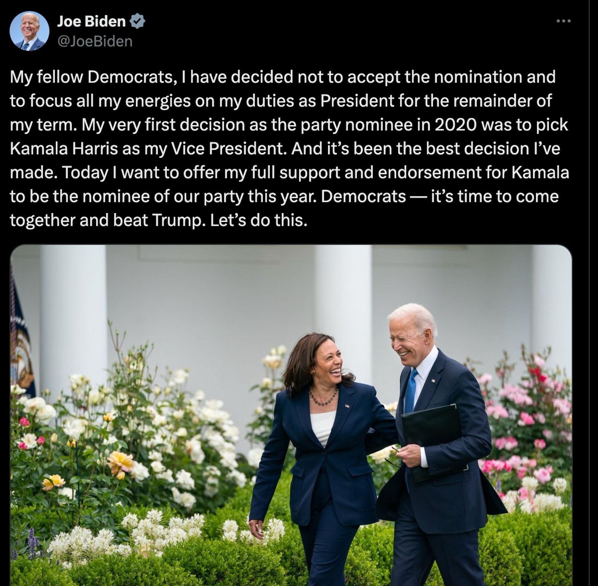 Joe Biden
@JoeBiden
My fellow Democrats, I have decided not to accept the nomination and to focus all my energies on my duties as President for the remainder of my term. My very first decision as the party nominee in 2020 was to pick Kamala Harris as my Vice President. And it's been the best decision l've made. Today I want to offer my full support and endorsement for Kamala to be the nominee of our party this year. Democrats — it's time to come together and beat Trump. Let's do this.

Photo: Biden and Harris walking together, smiling, through the Rose Garden.