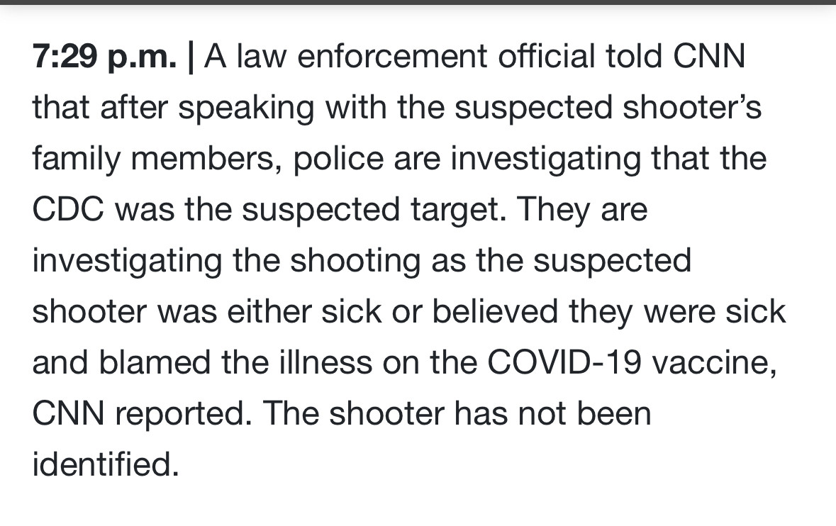 7:29 p.m. A law enforcement official told CNN that after speaking with the suspected shooter's family members, police are investigating that the CDC was the suspected target. They are investigating the shooting as the suspected shooter was either sick or believed they were sick and blamed the illness on the COVID-19 vaccine,
CNN reported. The shooter has not been identified.
