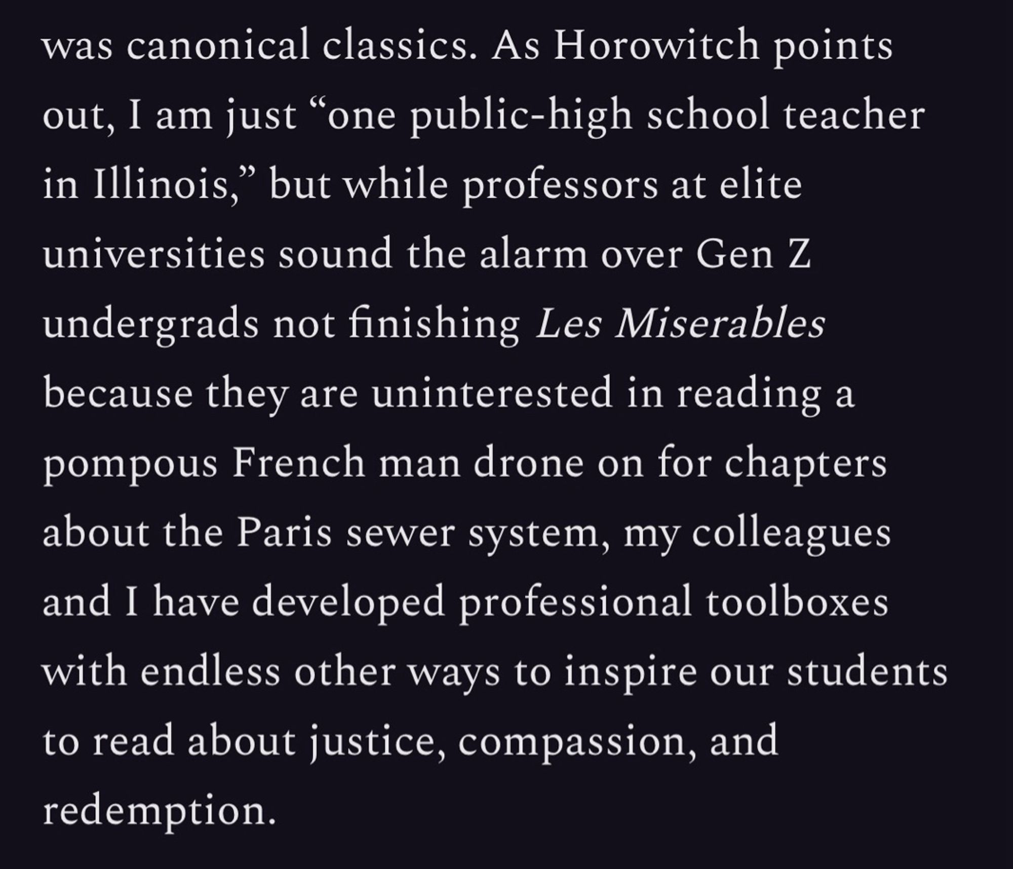 was canonical classics. As Horowitch points out, I am just "one public-high school teacher in Illinois," but while professors at elite universities sound the alarm over Gen Z undergrads not finishing Les Miserables because they are uninterested in reading a pompous French man drone on for chapters about the Paris sewer system, my colleagues and I have developed professional toolboxes with endless other ways to inspire our students to read about justice, compassion, and redemption.