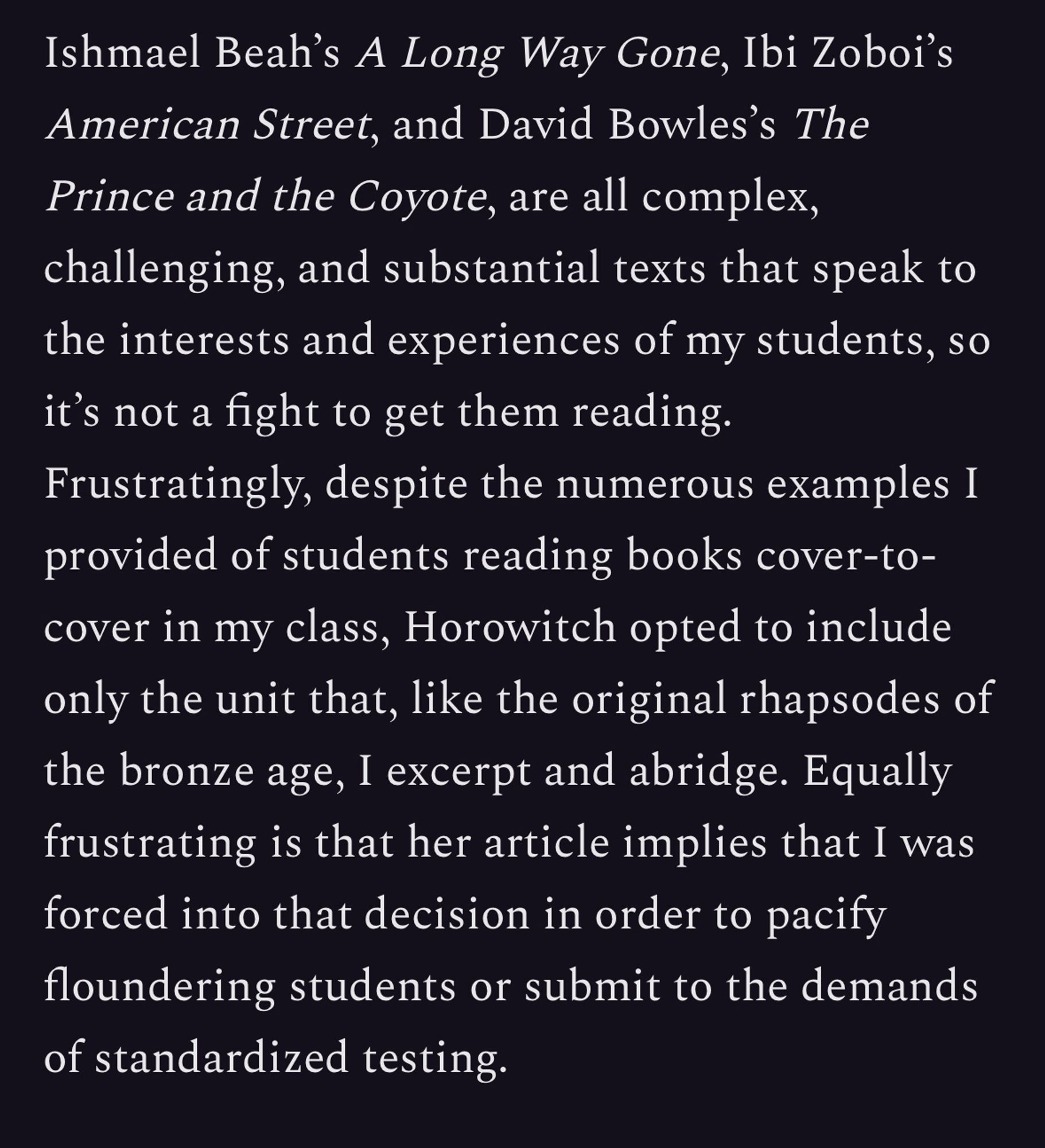 Ishmael Beah's A Long Way Gone, Ibi Zoboi's American Street, and David Bowles's The Prince and the Coyote, are all complex, challenging, and substantial texts that speak to the interests and experiences of my students, so it's not a fight to get them reading.
Frustratingly, despite the numerous examples I provided of students reading books cover-to-cover in my class, Horowitch opted to include only the unit that, like the original rhapsodes of the bronze age, I excerpt and abridge. Equally frustrating is that her article implies that I was forced into that decision in order to pacify floundering students or submit to the demands of standardized testing.