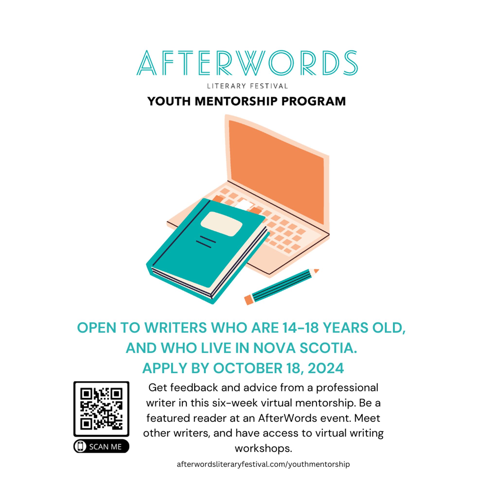 Afterwards Literary Festival Youth Mentorship Program: open to writers who are 14-18 years old, and who live in Nova Scotia. Apply by October 18, 2024. Website to apply is afterwordsliteraryfestival.com/youthmentorship