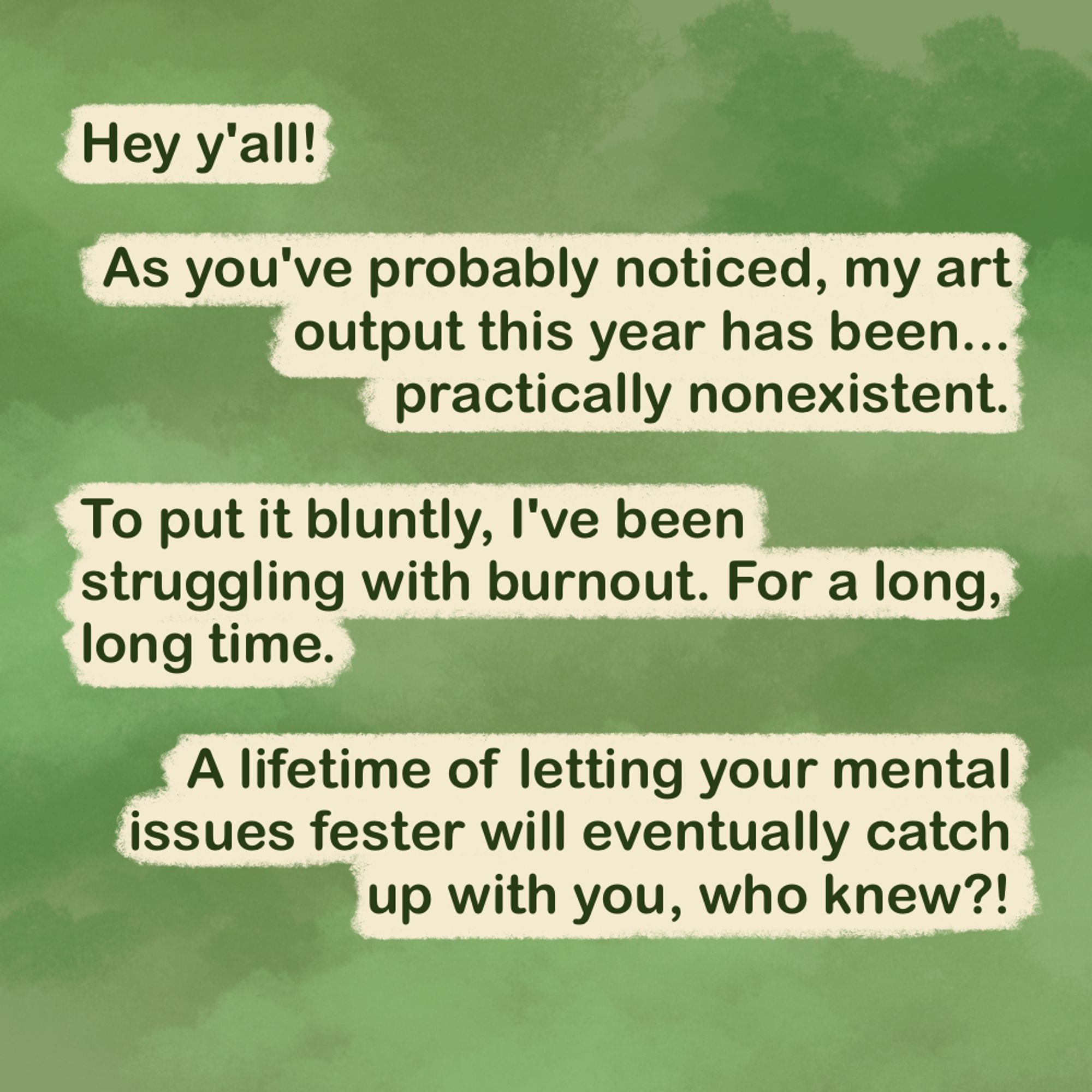 "Hey y'all!

As you've probably noticed, my art output this year has been... practically nonexistent.

To put it bluntly, I've been struggling with burnout. For a long, long time.

A lifetime of letting your mental issues fester will eventually catch up with you, who knew?!"