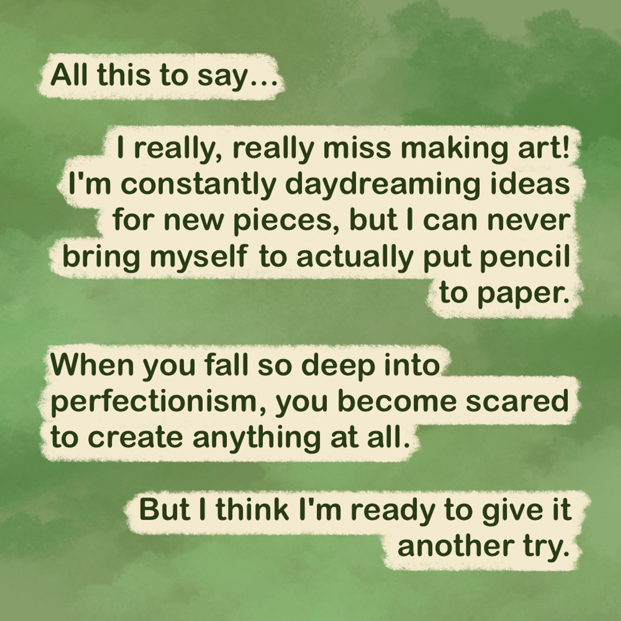 "All this to say...

I really, really miss making art! I'm constantly daydreaming ideas for new pieces, but I can never bring myself to actually put pencil to paper.

When you fall so deep into perfectionism, you become scared to create anything at all.

But I think I'm ready to give it another try."