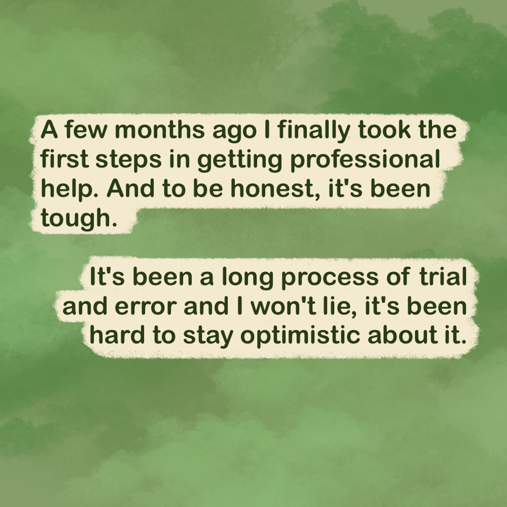 "A few months ago I finally took the first steps in getting professional help. And to be honest, it's been tough.

It's been a long process of trial and error and I won't lie, it's been hard to stay optimistic about it."