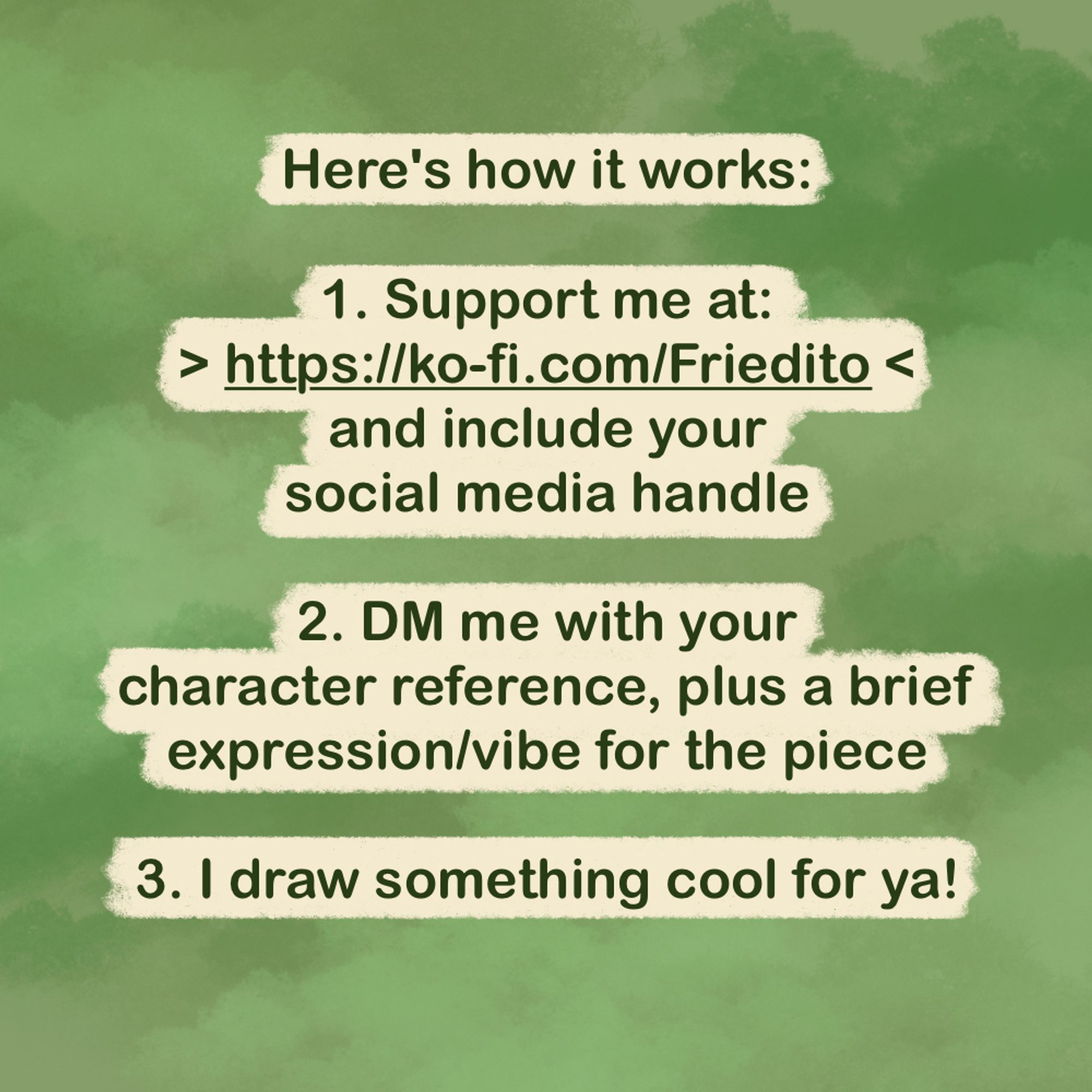 "Here's how it works:

1. Support me at: https://ko-fi.com/friedito and include your social media handle

2. DM me with a screenshot and your character reference, plus a brief expression/vibe for the piece 

3. I draw something cool for ya!"