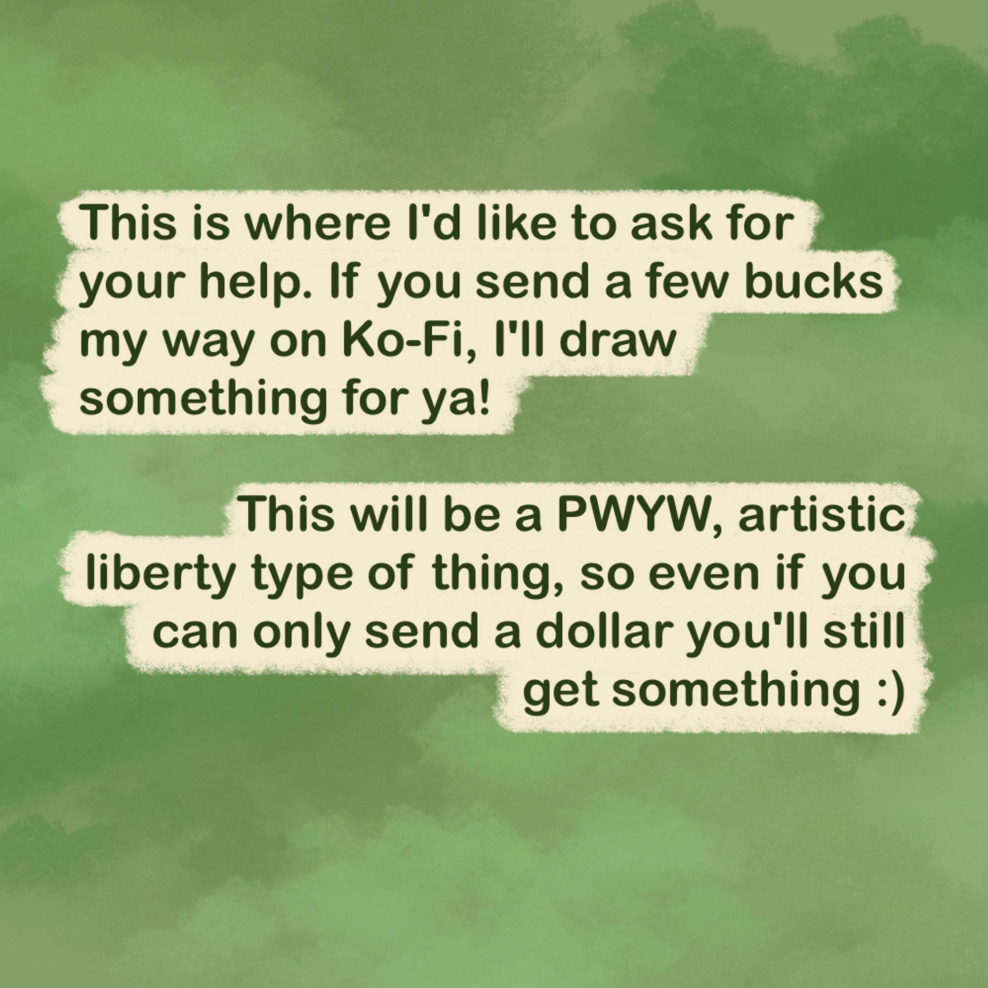 "This is where I'd like to ask for your help. If you send a few bucks my way on Ko-Fi, I'll draw something for ya!

This will be a PWYW, artistic liberty type of thing, so even if you can only send a dollar you'll still get something :)"