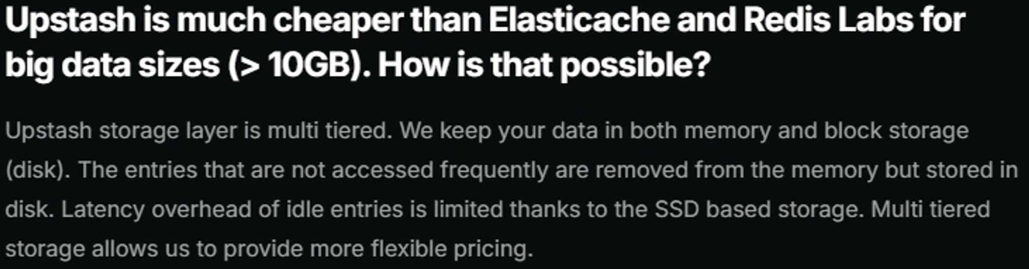 Upstash is much cheaper than Elasticache and Redis Labs for big data sizes (> 10 GB). How is that possible?
Upstash storage layer is multi tiered. We keep your data in both memory and block storage (disk). The entries that are not accessed frequently are removed from the memory but stored in disk. Latency overhead of idle entries is limited thanks to the SSD based storage. Multi tiered storage allows us to provide more flexible pricing.