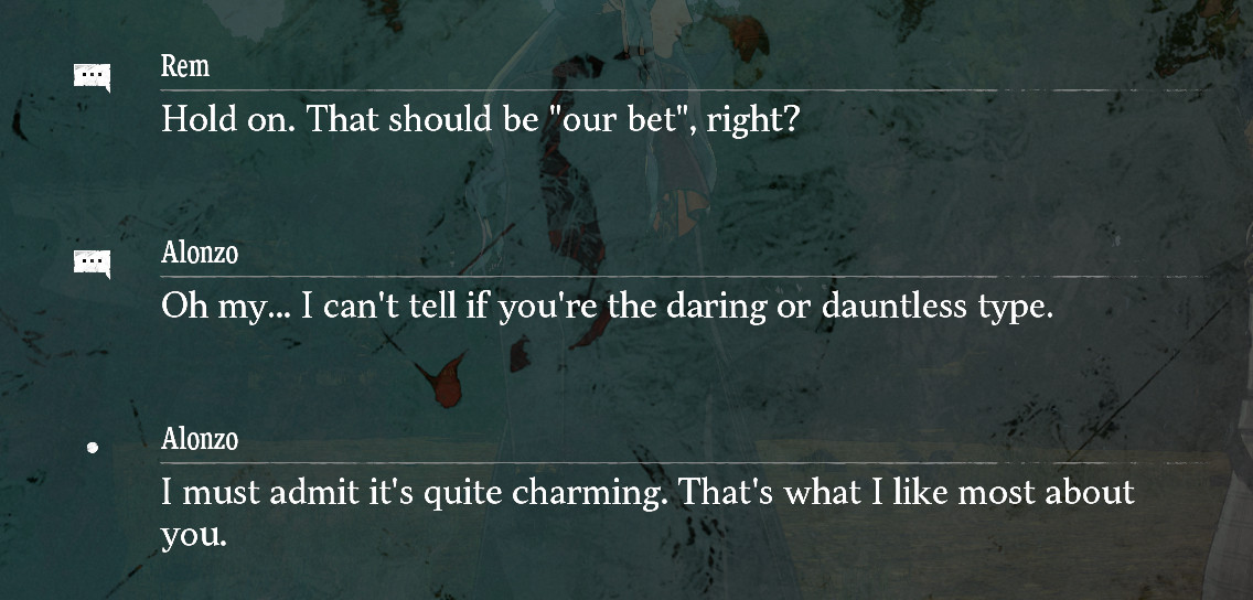 screenshot of dialogue from Metaphor ReFantazio
Rem (player character):
Hold on. That should be "our bet", right?
Alonzo:
Oh my... I can't tell if you're the daring or dauntless type.
Alonzo: 
I must admit it's quite charming. That's what I like most about you.