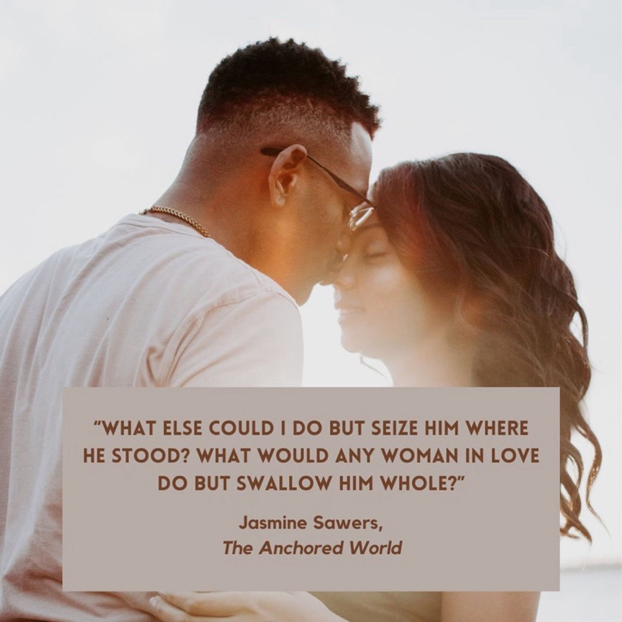 A quote from the book, The Anchored World by Jasmine Sawers. “ What else could I do but seize him where he stood? What would any woman in love do but swallow him whole?“ In the background is an image of two people embracing.