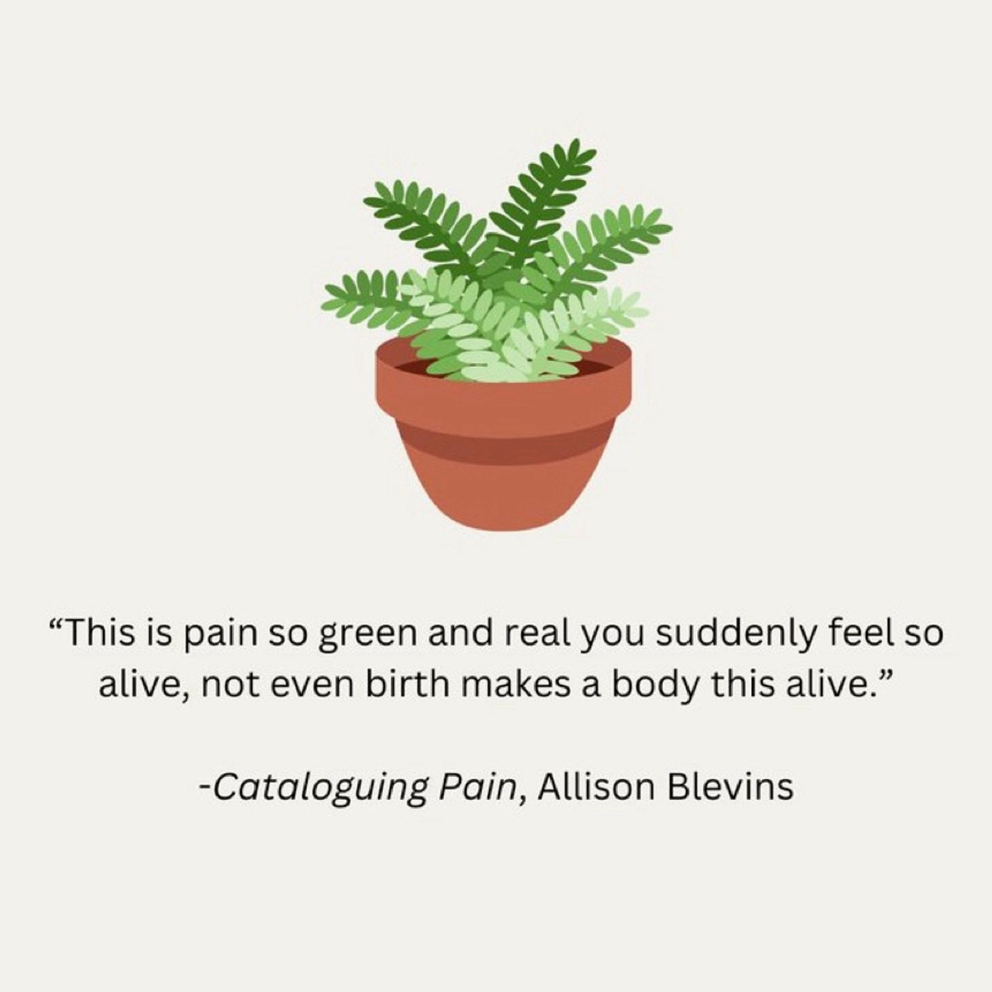 A quote from the book, Cataloguing Pain by Allison Blevins. “ The pain is so green and real. You suddenly feel so alive, not even birth makes a body this alive.” Above the quote is an image of a potted plant.