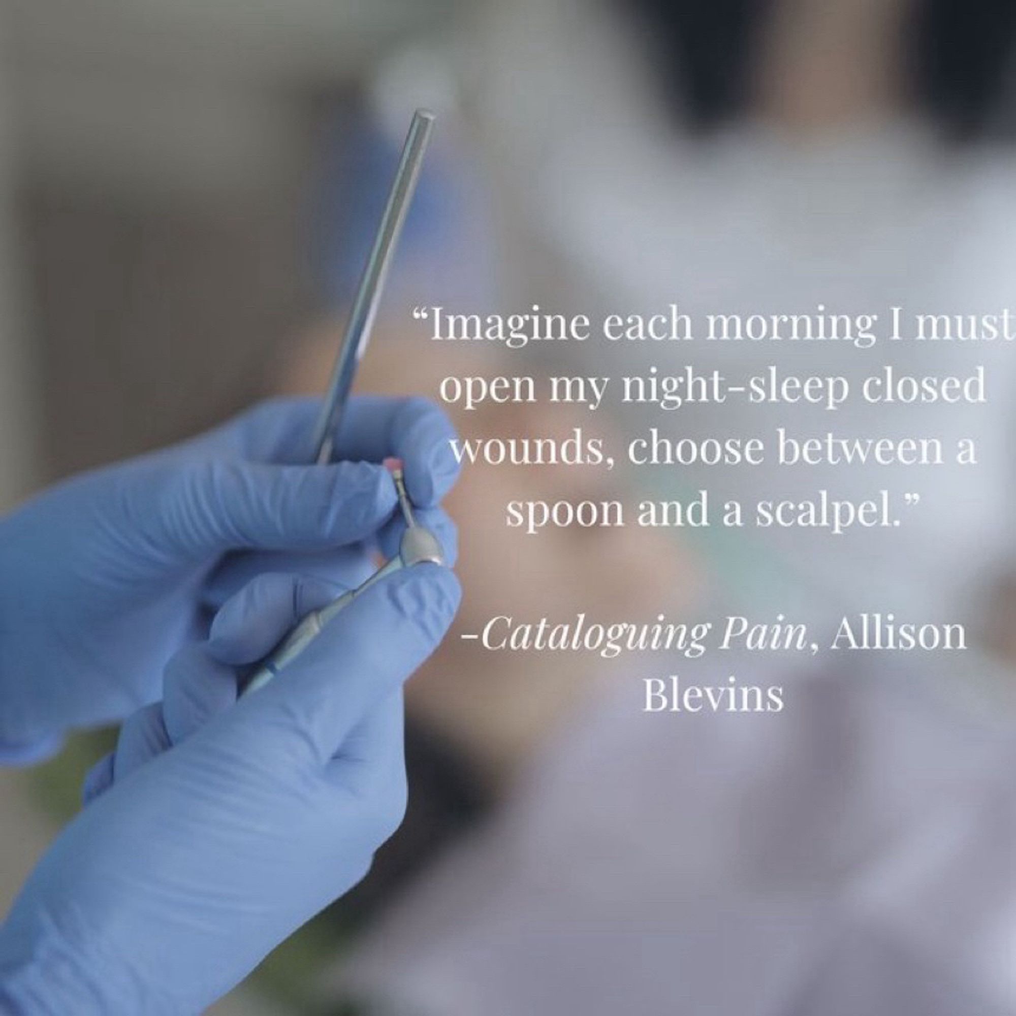 A quote from the book, Cataloging Pain by Allison Blevins. “Imagine each morning I must open my night sleep-closed wounds, choose between a spoon and a scalpel.” The quote is next to an image of hands in blue medical gloves.