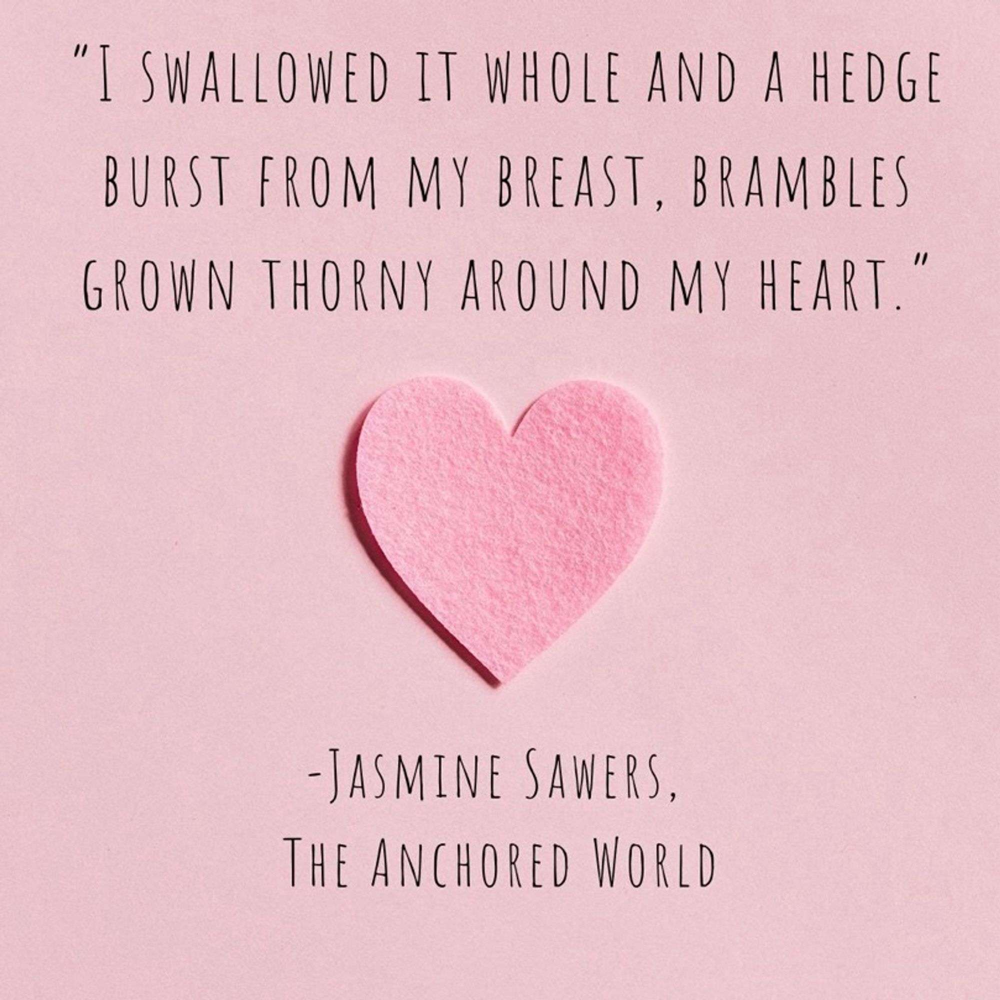 A quote from the book, The Anchored World by Jasmine Sawers. “ I swallowed it whole and a hedge burst from my breast, brambles grown thorny around my heart.” The background is pink with an image of a heart below the quote.