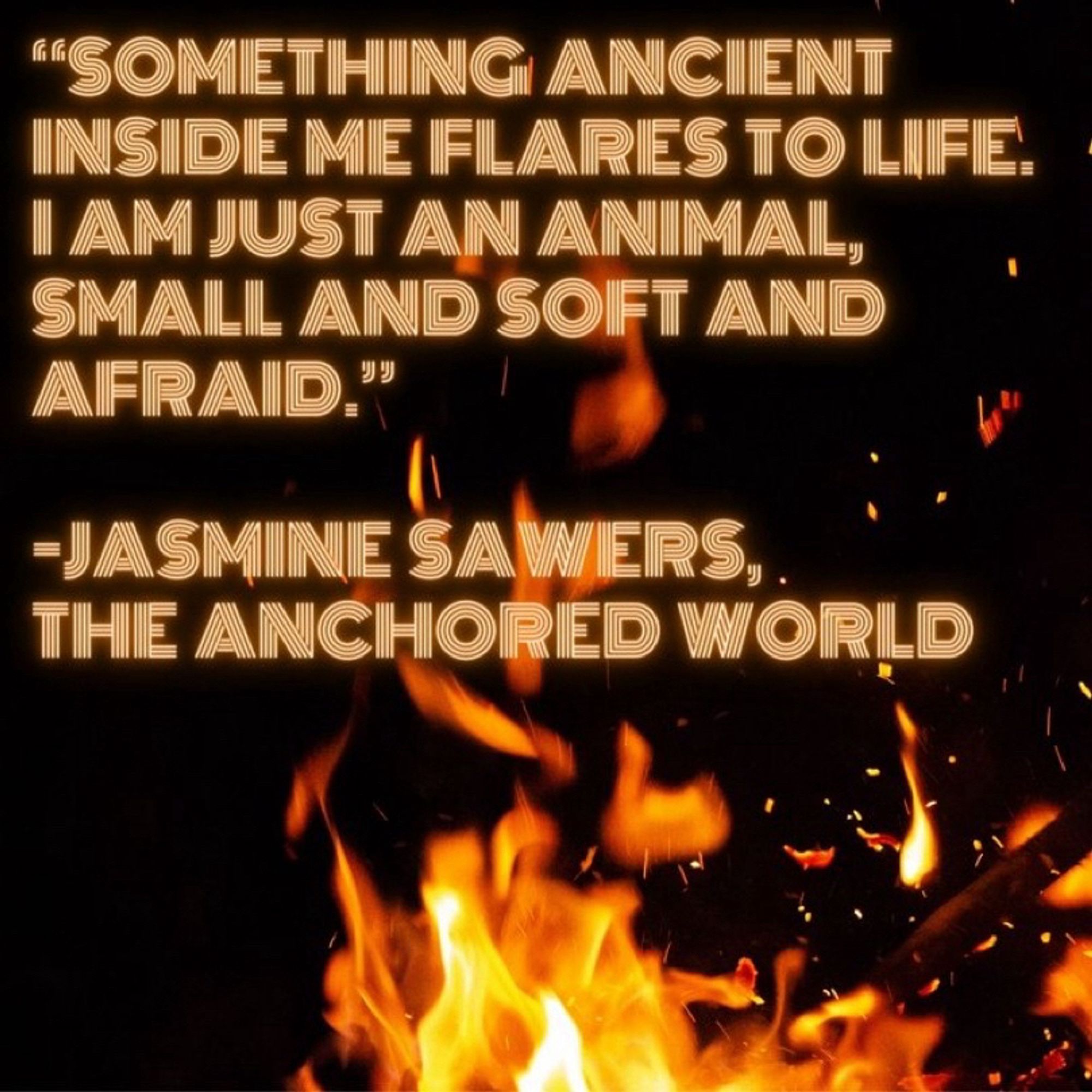 A quote from the book, The Anchored World by Jasmine Sawers. “Something ancient inside me flares to life. I am just an animal, small and soft and afraid” The background is dark with an image of flames in the bottom right corner.