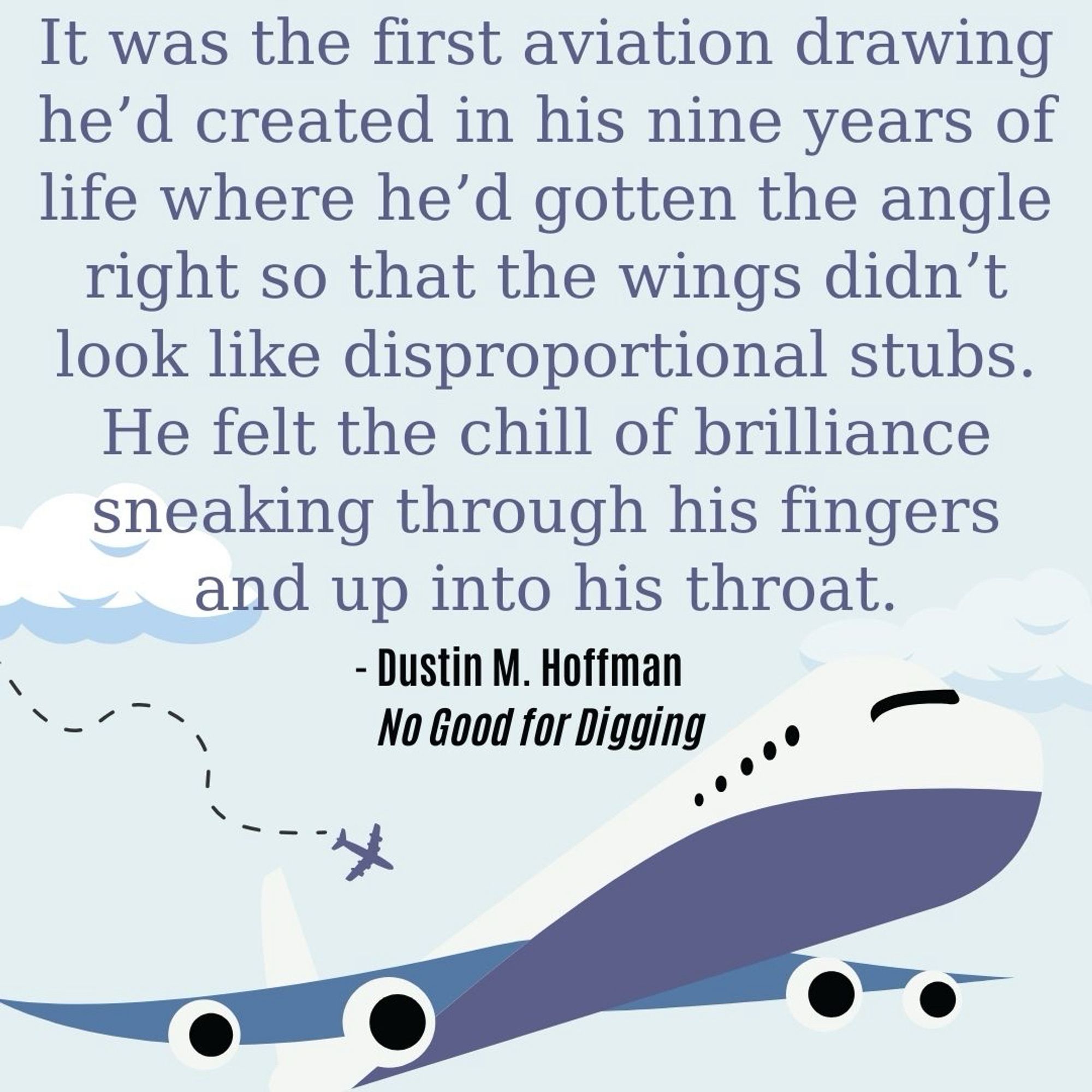 A quote from the book, No good for digging by Dustin M Hoffman. “It was the first aviation drawing he’d created in his nine years of life where he’d gotten the angle right so that the wings didn’t look like disproportional stubs. He felt the chill of brilliance sneaking through his fingers and up into his throat.”