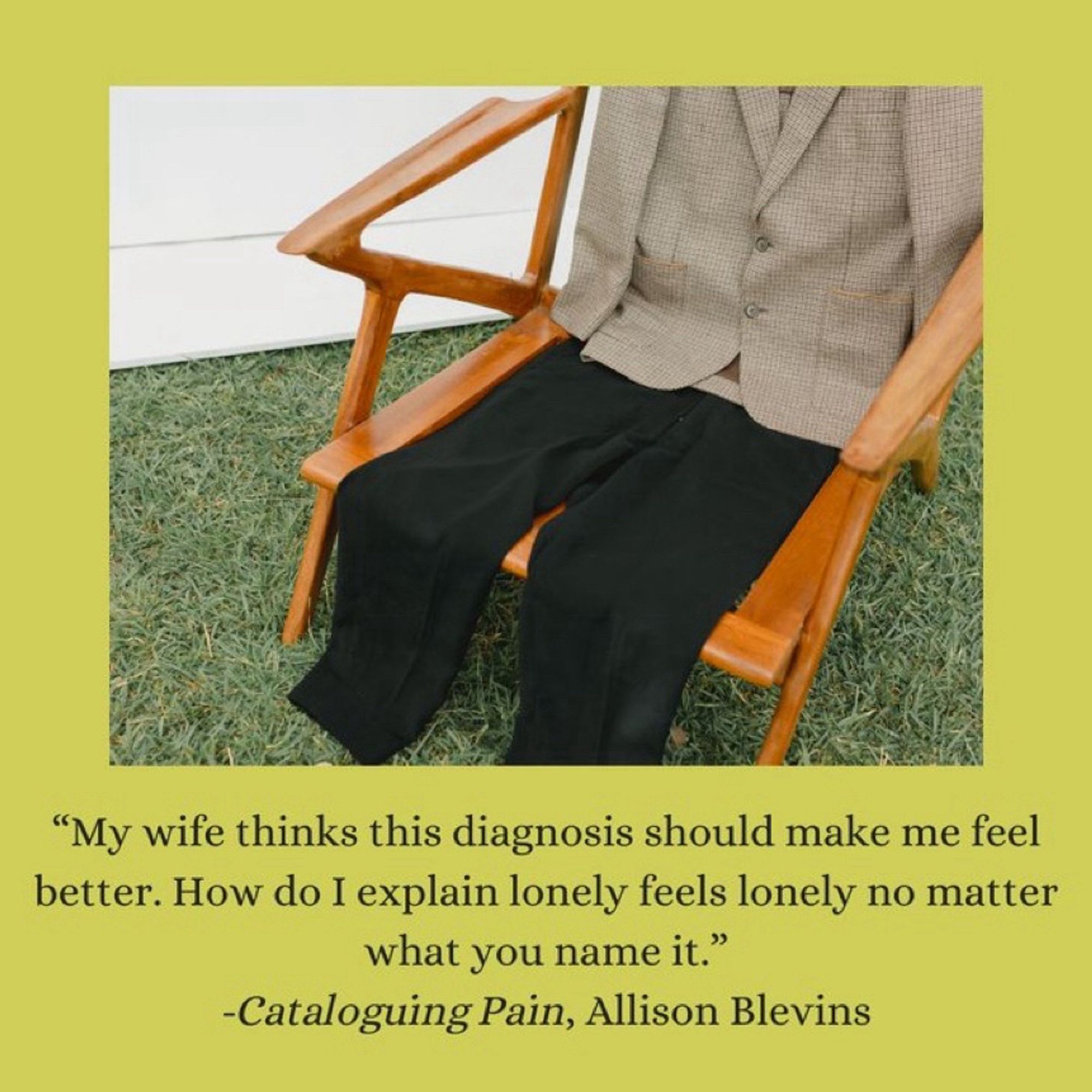 “My wife thinks this diagnosis should make me feel better. How do I explain lonely feels lonely no matter what you name it.”  A quote from Cataloging  Pain by Allison Blevins. Above the quote is an image of a suit jacket and pants on a chair.