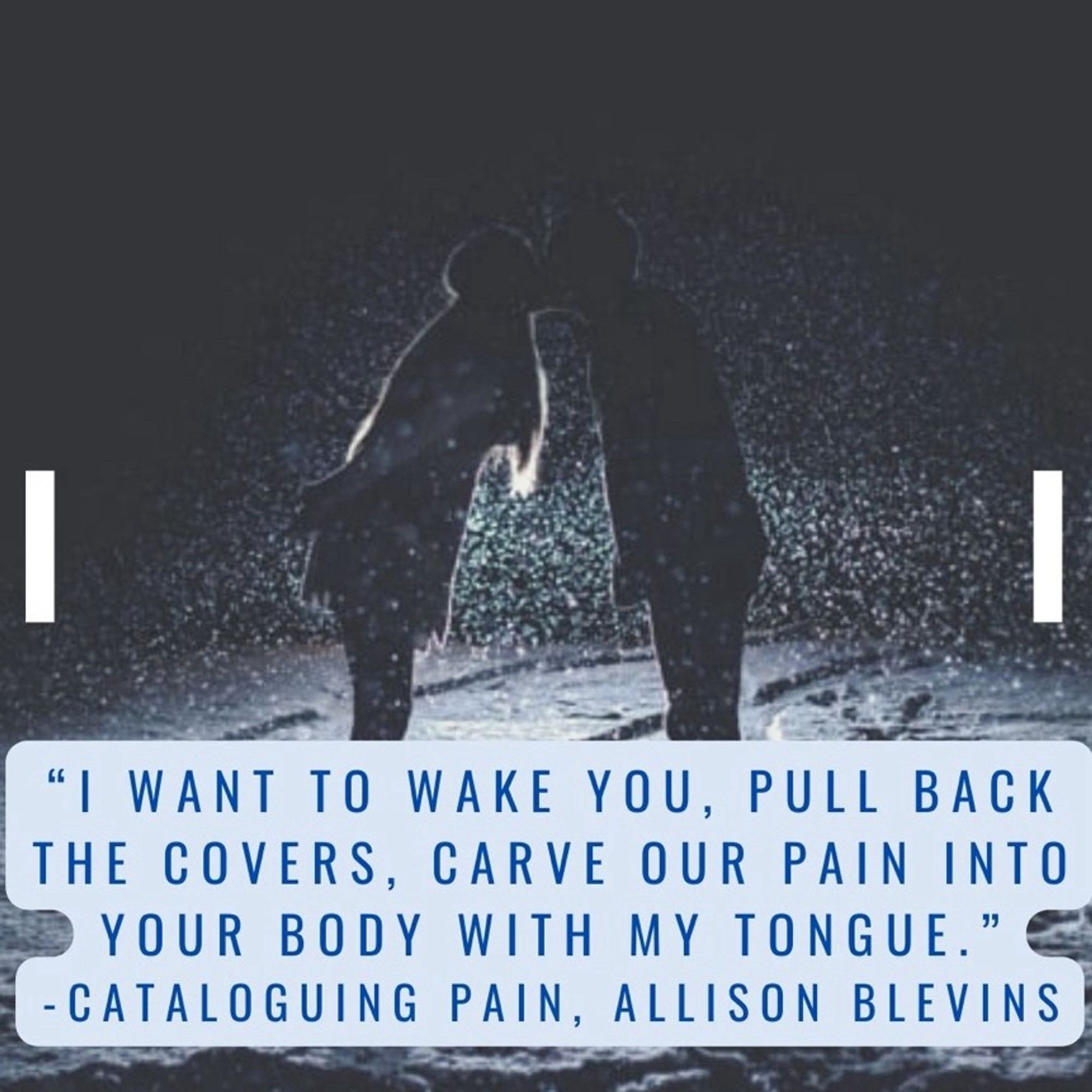 “I want to wake you, pull back the covers, carve our pain into your body with my tongue.“ a quote from Cataloging Pain by Allison Blevins.