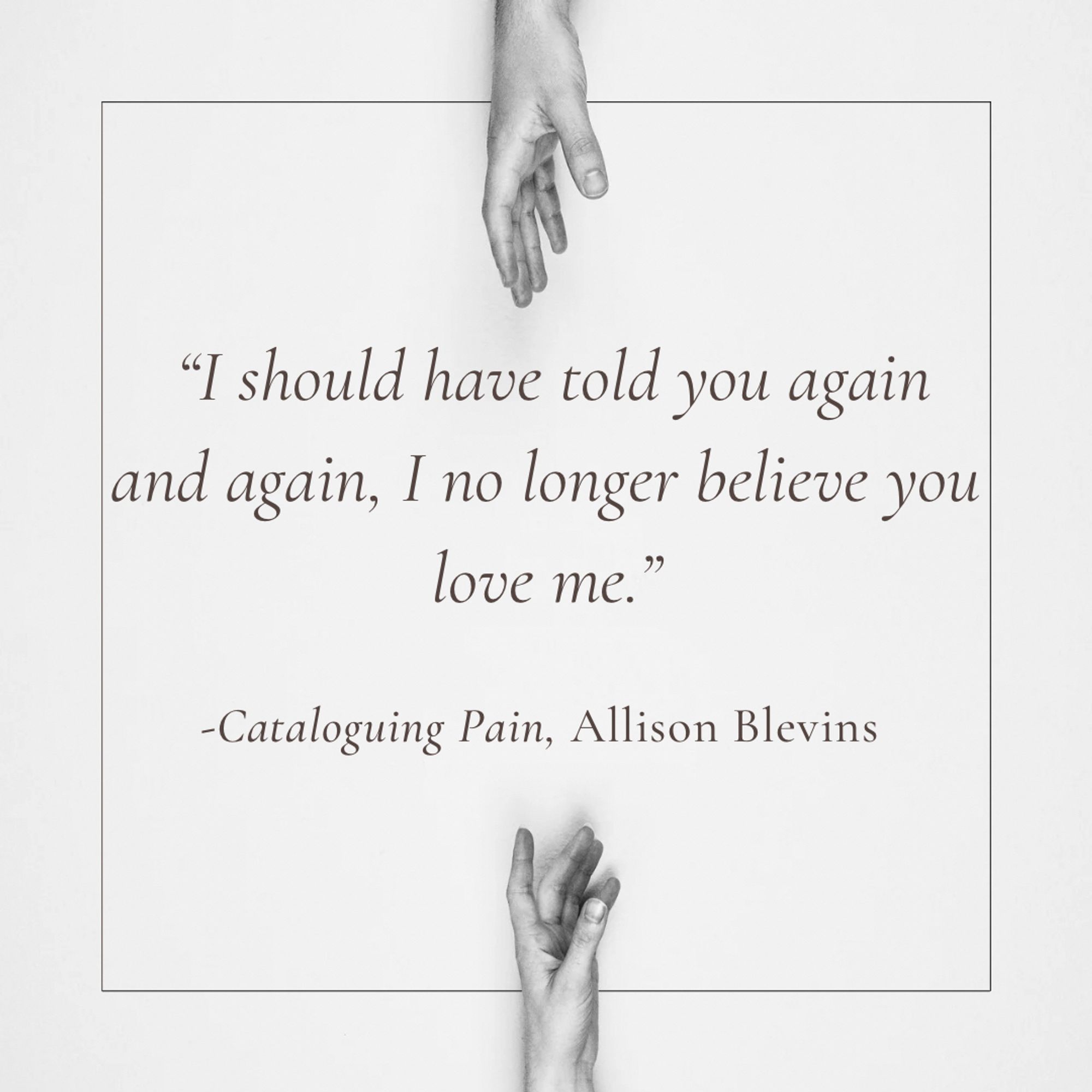 “I should have told you again and again, I no longer believe you love me.“ Cataloguing  Pain, Allison Blevins