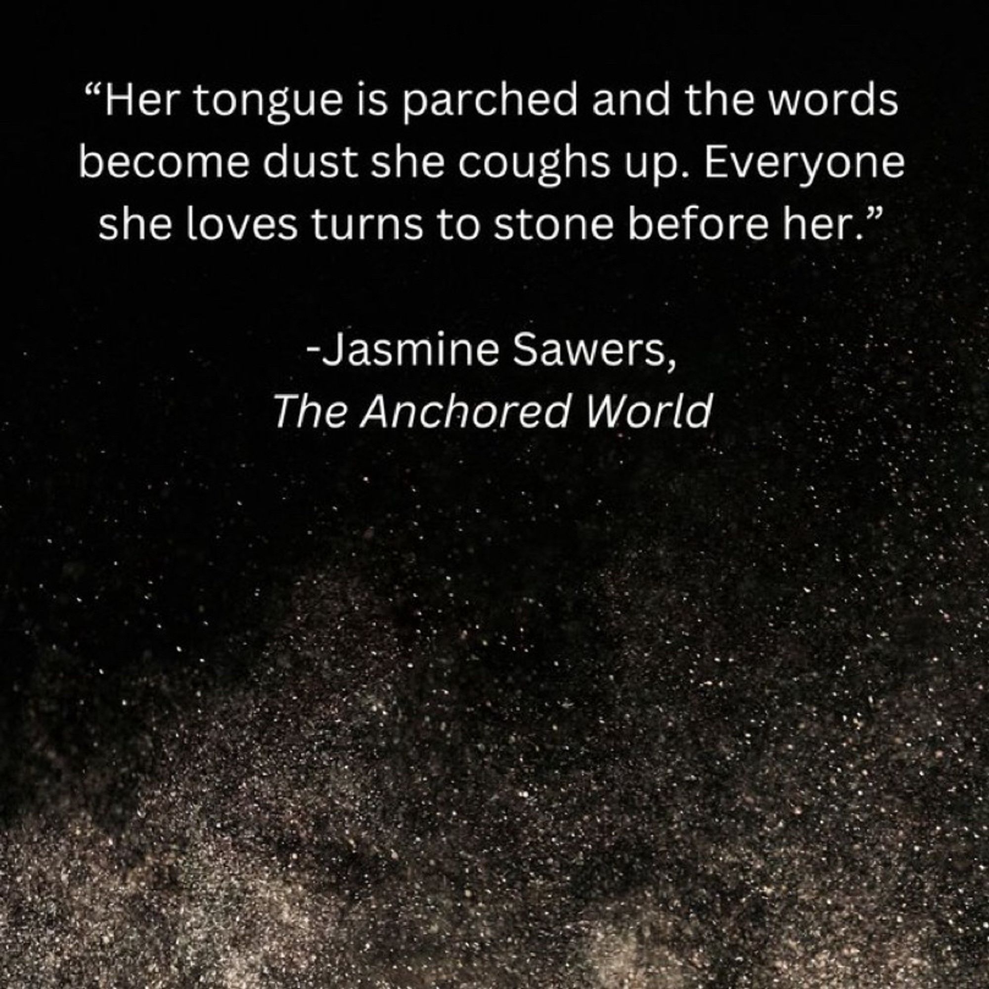 A quote from the book, The Anchored World by Jasmine Sawers. “Her tongue is  parched and the words become dust she coughs up. Everyone she loves turns to stone before her.”