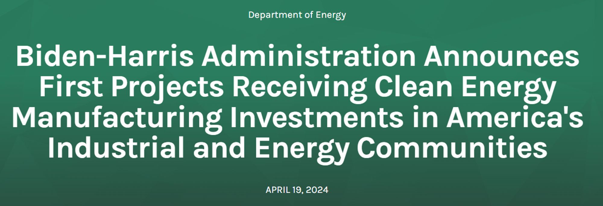 Department of Energy 

Biden-Harris Administration Announces First Projects Receiving Clean Energy Manufacturing Investments in America's Industrial and Energy Communities 

April 19, 2024