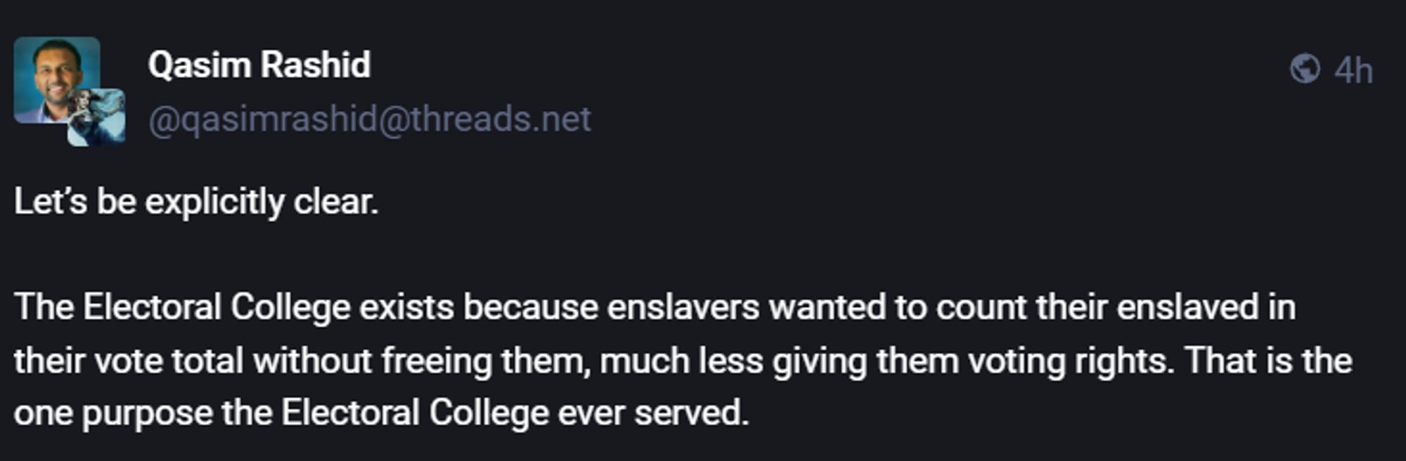  Qasim Rashid ® 4h ¥ @gasimrashid@threads.net (R XSG TR R T The Electoral College exists because enslavers wanted to count their enslaved in their vote total without freeing them, much less giving them voting rights. That is the one purpose the Electoral College ever served. 