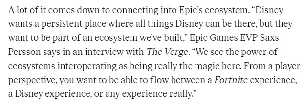 From a Verge piece: A lot of it comes down to connecting into Epic’s ecosystem. “Disney wants a persistent place where all things Disney can be there, but they want to be part of an ecosystem we’ve built,” Epic Games EVP Saxs Persson says in an interview with The Verge. “We see the power of ecosystems interoperating as being really the magic here. From a player perspective, you want to be able to flow between a Fortnite experience, a Disney experience, or any experience really.”