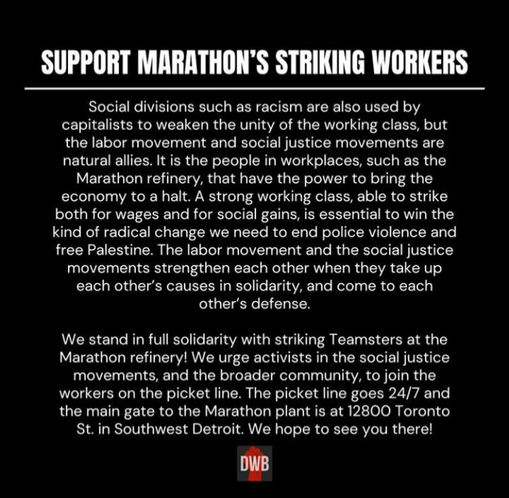 Screenshot of a text post:

Social divisions such as racism are also used by capitalists to weaken the unity of the working class, but the labor movement and social justice movements are natural allies. It is the people in workplaces, such as the Marathon refinery, that have the power to bring the economy to a halt. A strong working class, able to strike both for wages and for social gains, is essential to win the kind of radical change we need to end police violence and free Palestine. The labor movement and the social justice movements strengthen each other when they take up each other's causes in solidarity, and come to each other's defense.
We stand in full solidarity with striking Teamsters at the Marathon refinery! We urge activists in the social justice movements, and the broader community, to join the workers on the picket line. The picket line goes 24/7 and the main gate to the Marathon plant is at 12800 Toronto St. in Southwest Detroit. We hope to see you there!