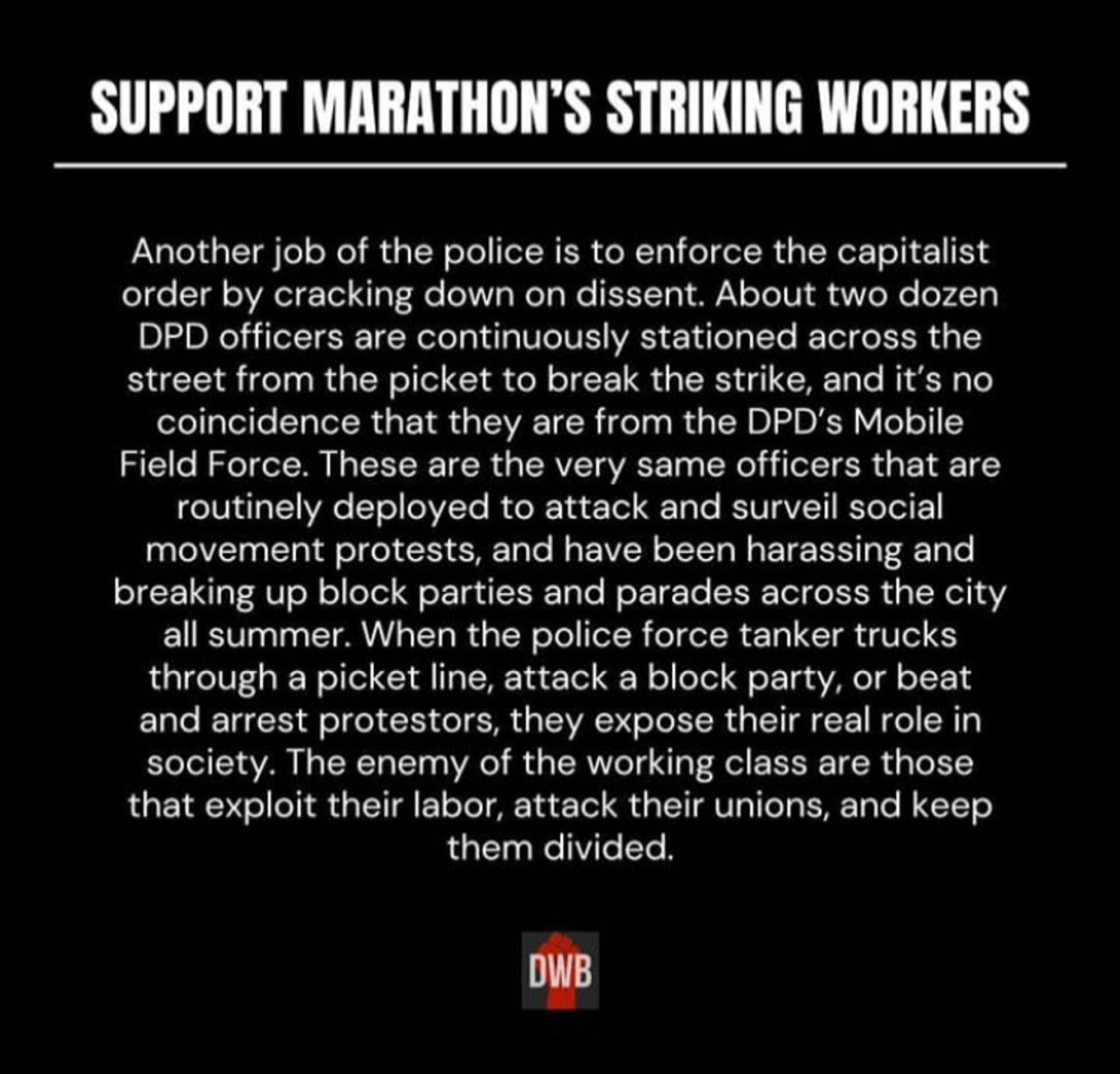 Screenshot of a text post from Detroit Will Breathe’s Instagram. The text reads: 

SUPPORT MARATHON'S STRIKING WORKERS.
Marathon refinery workers are on strike in Detroit for the first time in 30 years. Workers, organized in Teamsters Local 283, are striking for cost of living raises, safer working conditions, better healthcare, and to make the refinery a fully union shop.
As soon as the workers went on strike, Detroit police were deployed to the scene, and it wasn't long before cops broke the picket to force trucks through to the refinery. The power of the strike comes from the potential of the workers to stop or slow production, by withholding their labor and stopping materials and goods from flowing in and out of the refinery. When the workers try to flex this power and stop the flow, it's the cops, whose role it is to protect private property of the ruling class, that intervene on the side of the employer.