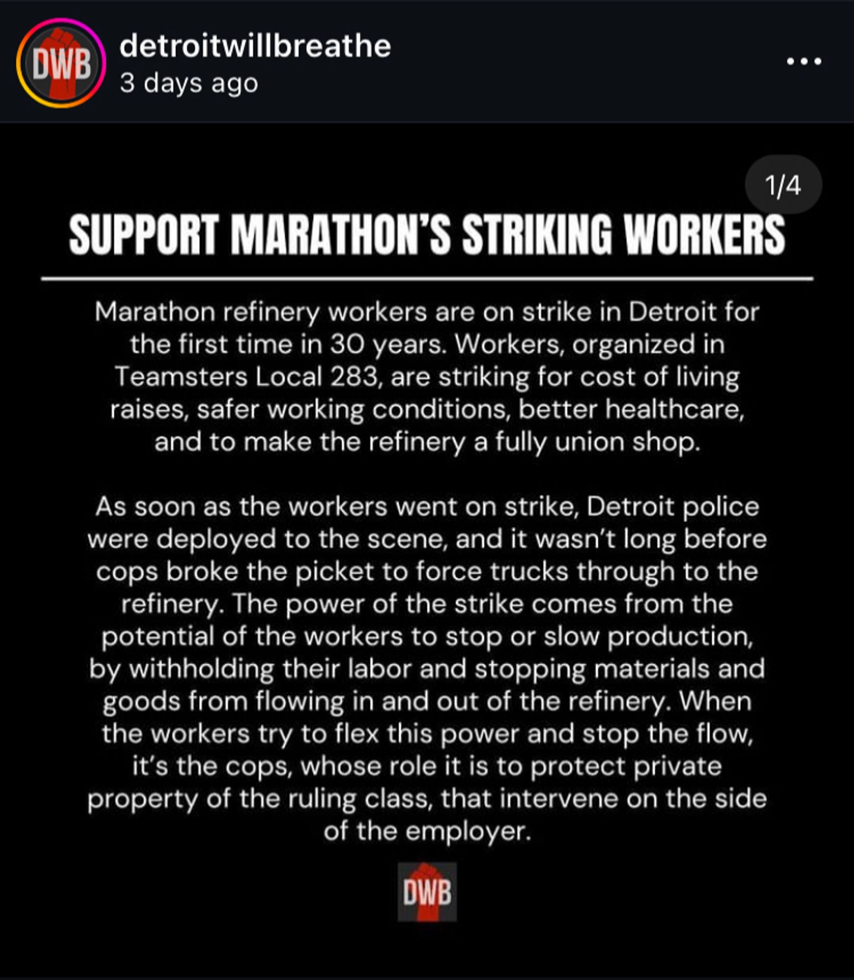 Screenshot of a text post from Detroit Will Breathe’s Instagram. The text reads:

SUPPORT MARATHON'S STRIKING WORKERS.

Another job of the police is to enforce the capitalist order by cracking down on dissent. About two dozen DPD officers are continuously stationed across the street from the picket to break the strike, and it's no coincidence that they are from the DPD's Mobile Field Force. These are the very same officers that are routinely deployed to attack and surveil social movement protests, and have been harassing and breaking up block parties and parades across the city all summer. When the police force tanker trucks through a picket line, attack a block party, or beat and arrest protestors, they expose their real role in society. The enemy of the working class are those that exploit their labor, attack their unions, and keep them divided.