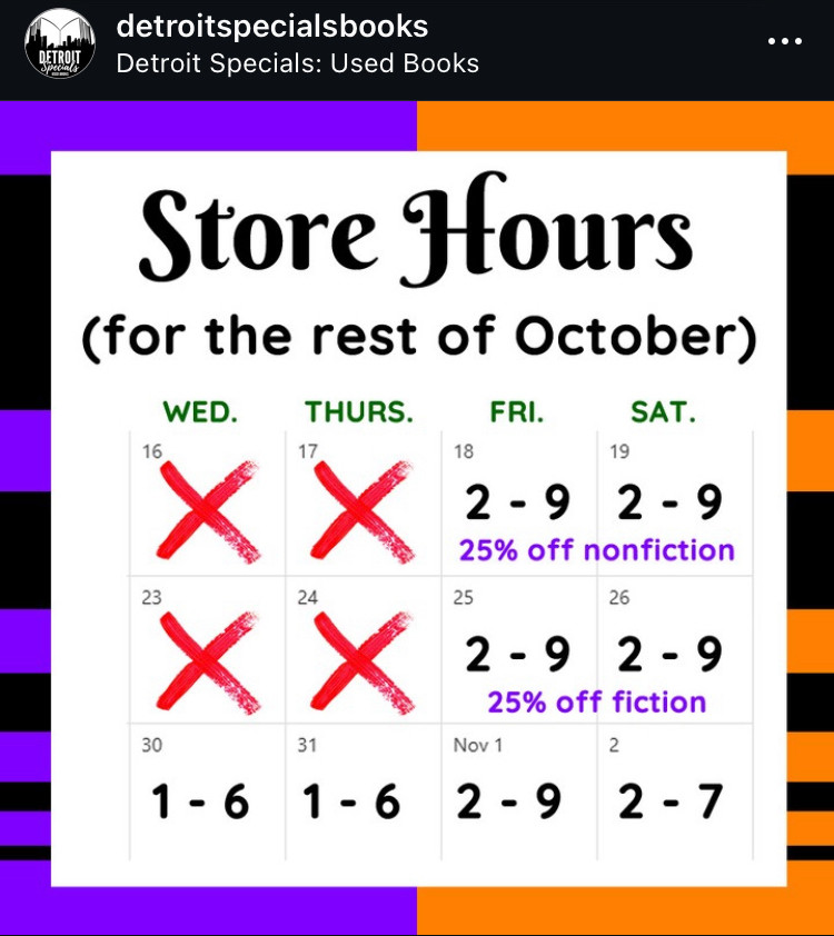 A screencap from the Instagram of Detroit Spexials, reading “store hours for the rest of October.”

Weds Oct 16 closed.
Thurs Oct 17 closed.
Fri Oct 18 and Sat Oct 19 open 2-9 pm, 25% off nonfiction.
Weds Oct 23 and thurs Oct 24 closed.
Fri Oct 25 and sat Oct 26 open 2-9pm, 25% off fiction. 
Weds Oct 30 and thurs Oct 31 open 1-6pm.

Fri Nov 1 open 2-9pm.
Sat Nov 2 open 2-7pm.