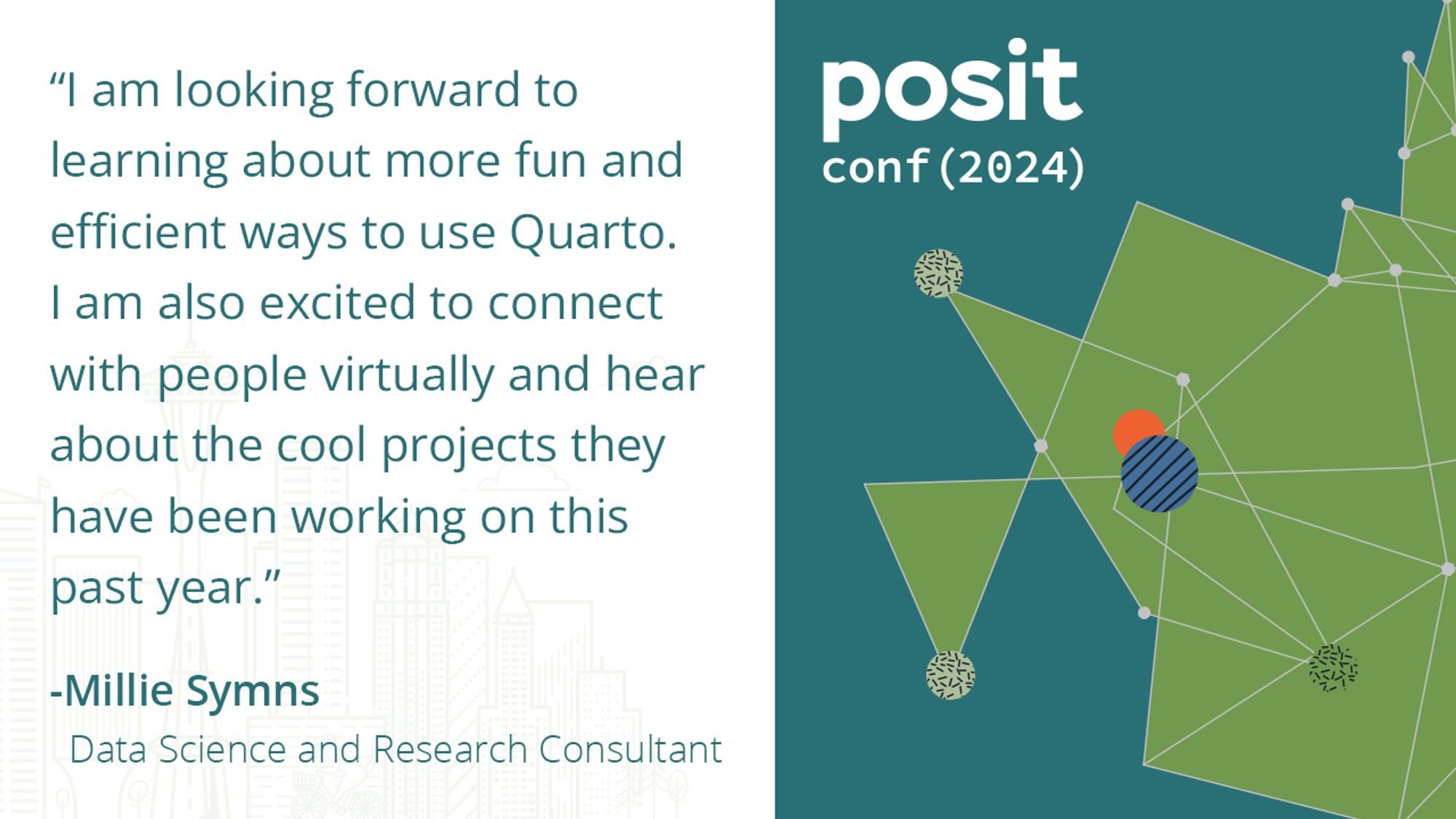 "I am looking forward to learning about more fun and efficient ways to use Quarto. I am also excited to connect with people virtually and hear about the cool projects they have been working on this past year." -Millie Symns Data Science and Research Consultant, posit conf(2024)