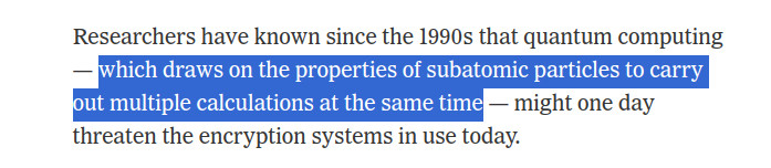 Screenshot of a paragraph in an article in the NYT. 

Text in the screenshot: Researchers have known since the 1990s that quantum computing — which draws on the properties of subatomic particles to carry out multiple calculations at the same time — might one day threaten the encryption systems in use today.

The line "which draws on the properties of subatomic particles to carry out multiple calculations at the same time" is highlighted in the screenshot.