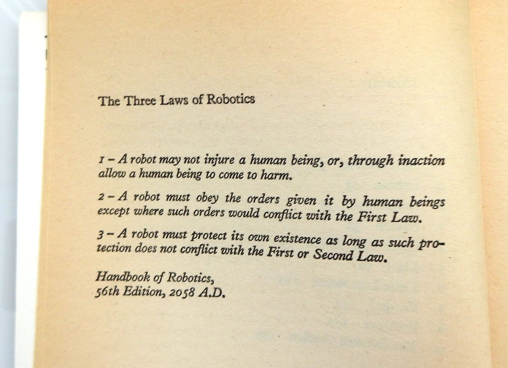 Page photo: The First Law: A robot may not injure a human being or, through inaction, allow a human being to come to harm.
The Second Law: A robot must obey the orders given it by human beings except where such orders would conflict with the First Law.
The Third Law: A robot must protect its own existence as long as such protection does not conflict with the First or Second Law.