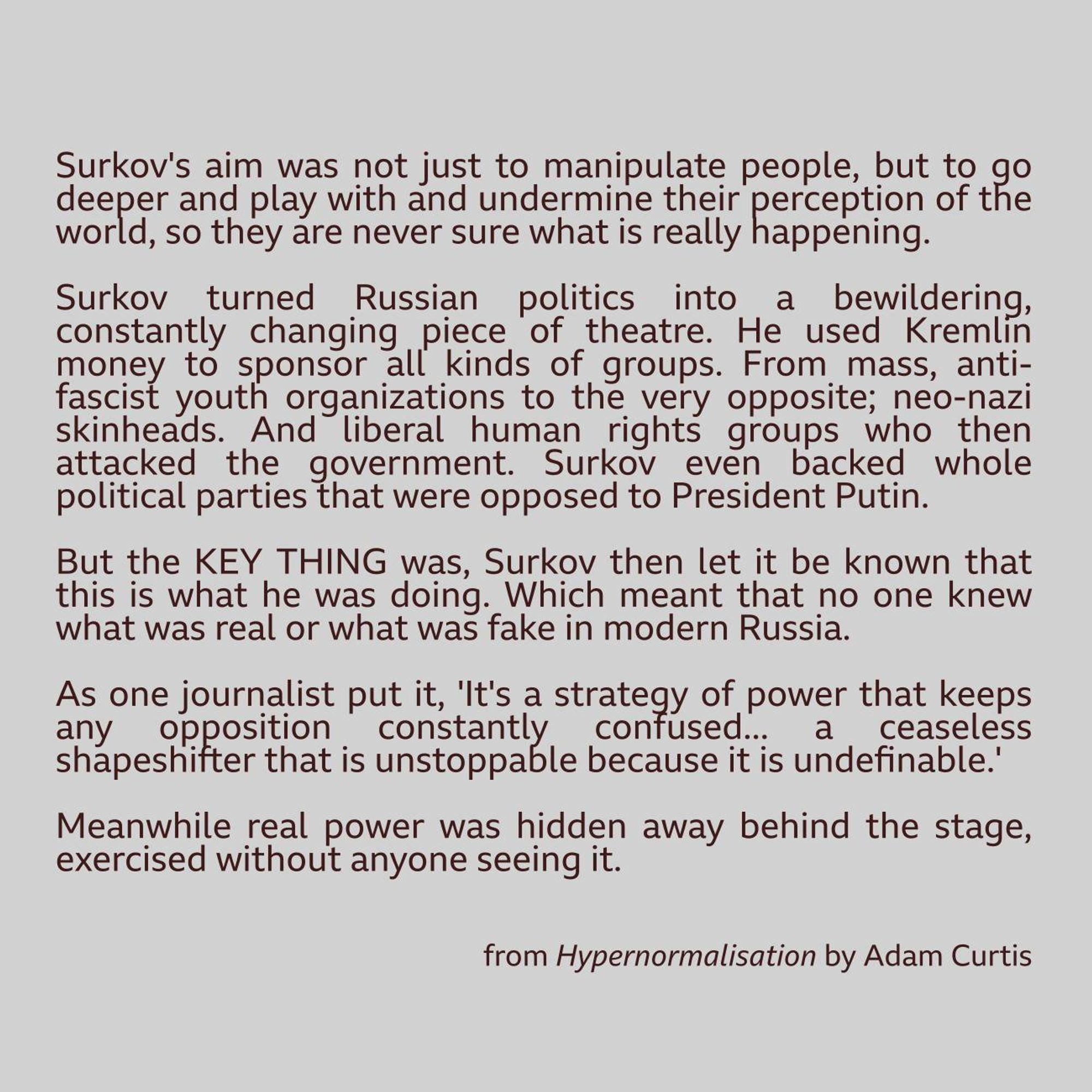 Surkov's aim was not just to manipulate people but to go deeper and play with, and undermine their very perception of the world so they are never sure what is really happening.

Surkov turned Russian politics into a bewildering, constantly changing piece of theatre. He used Kremlin money to sponsor all kinds of groups - from mass anti-fascist youth organisations, to the very opposite - neo-Nazi skinheads.

And liberal human rights groups who then attacked the government. Surkov even backed whole politicalparties that were opposed to President Putin. But the key thing was that Surkov then let it be known that this was what he was doing. Which meant that no-one was sure
what was real or what was fake in modern Russia.

As one journalist put it,"It's a strategy of power that keeps any opposition "constantly confused - "a ceaseless shape-shifting that is unstoppable "because it is indefinable."

Meanwhile, real power was elsewhere - hidden away behind the stage, exercised without anyone se