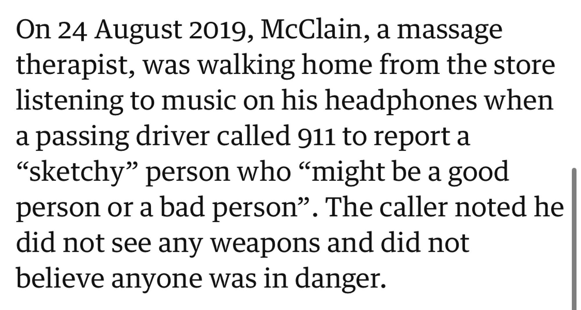 Screenshot from news article: 
On 24 August 2019, McClain, a massage
 therapist, was walking home from the store
 listening to music on his headphones when
 a passing driver called 911 to report a
 "sketchy" person who "might be a good
 person or a bad person". The caller noted he
 did not see any weapons and did not
 believe anyone was in danger.