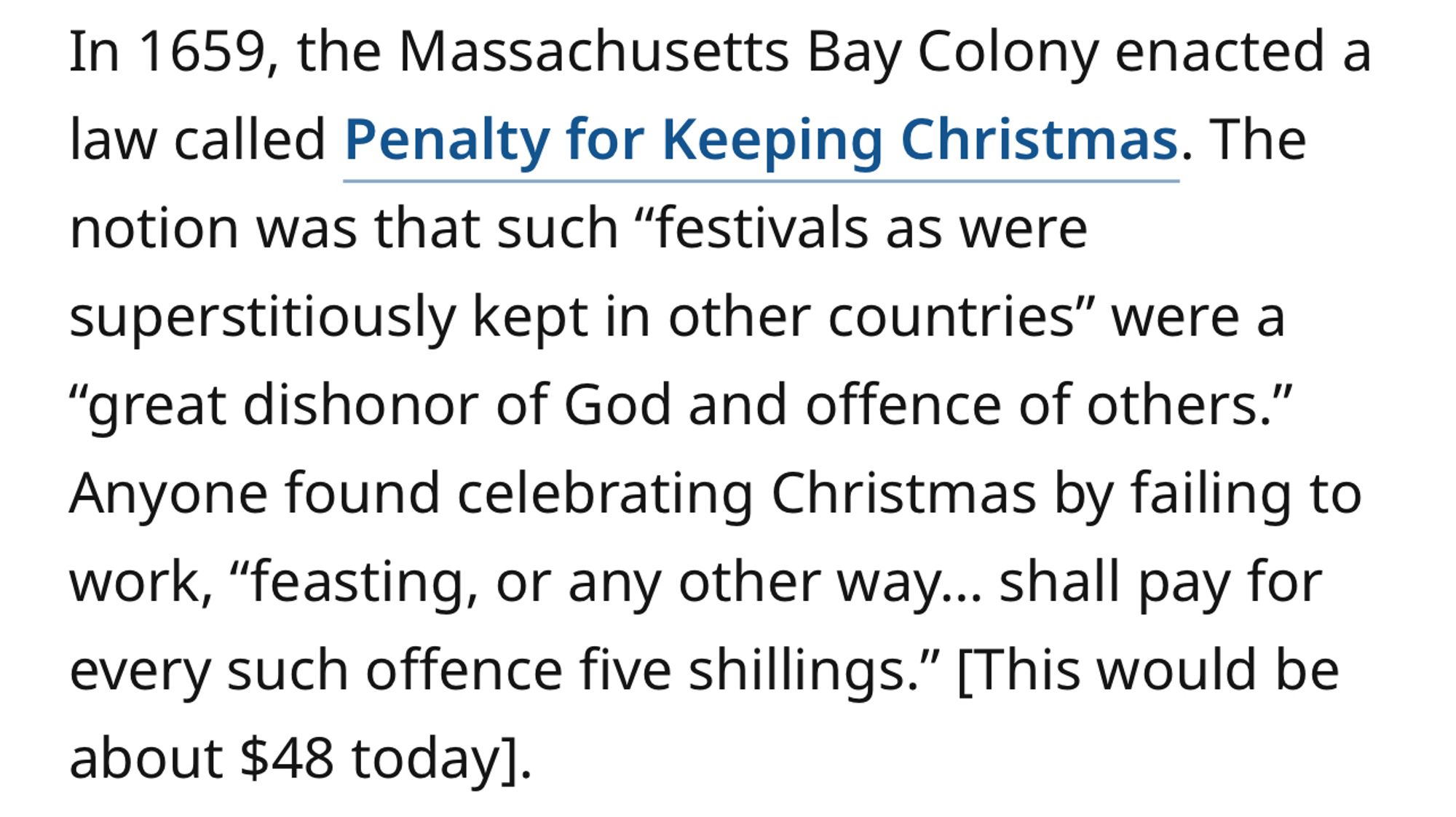 In 1659, the Massachusetts Bay Colony enacted a law called Penalty for Keeping Christmas. The notion was that such “festivals as were superstitiously kept in other countries” were a “great dishonor of God and offence of others.” Anyone found celebrating Christmas by failing to work, “feasting, or any other way… shall pay for every such offence five shillings.” [This would be about $48 today].