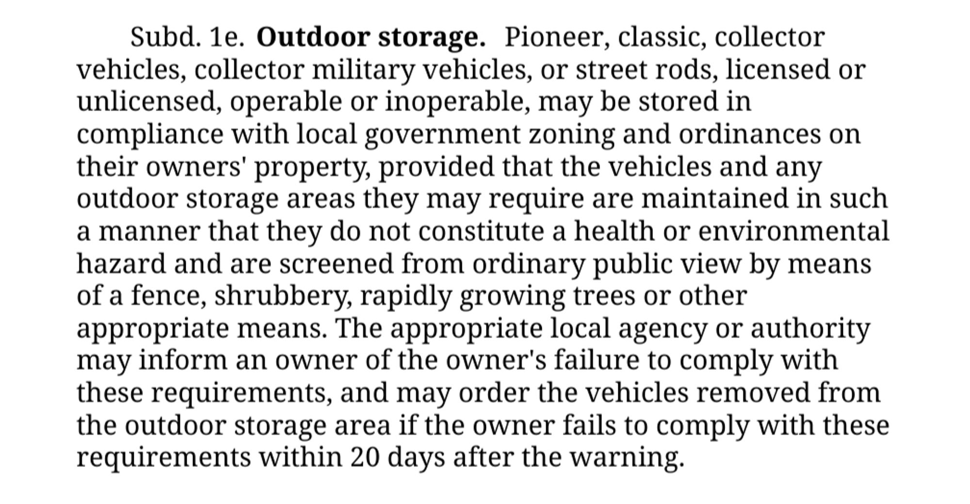 §
Subd. 1e.Outdoor storage.

Pioneer, classic, collector vehicles, collector military vehicles, or street rods, licensed or unlicensed, operable or inoperable, may be stored in compliance with local government zoning and ordinances on their owners' property, provided that the vehicles and any outdoor storage areas they may require are maintained in such a manner that they do not constitute a health or environmental hazard and are screened from ordinary public view by means of a fence, shrubbery, rapidly growing trees or other appropriate means. The appropriate local agency or authority may inform an owner of the owner's failure to comply with these requirements, and may order the vehicles removed from the outdoor storage area if the owner fails to comply with these requirements within 20 days after the warning.