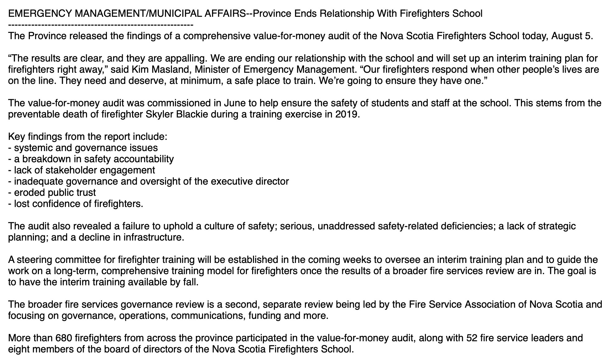 EMERGENCY MANAGEMENT/MUNICIPAL AFFAIRS--Province Ends Relationship With Firefighters School
--------------------------------------------------------
The Province released the findings of a comprehensive value-for-money audit of the Nova Scotia Firefighters School today, August 5.

“The results are clear, and they are appalling. We are ending our relationship with the school and will set up an interim training plan for firefighters right away,” said Kim Masland, Minister of Emergency Management. “Our firefighters respond when other people’s lives are on the line. They need and deserve, at minimum, a safe place to train. We’re going to ensure they have one.”

The value-for-money audit was commissioned in June to help ensure the safety of students and staff at the school. This stems from the preventable death of firefighter Skyler Blackie during a training exercise in 2019.

Key findings from the report include:
- systemic and governance issues
- a breakdown in safety accountability
- lack of stakeholder engagement
- inadequate governance and oversight of the executive director
- eroded public trust
- lost confidence of firefighters.

The audit also revealed a failure to uphold a culture of safety; serious, unaddressed safety-related deficiencies; a lack of strategic planning; and a decline in infrastructure.

A steering committee for firefighter training will be established in the coming weeks to oversee an interim training plan and to guide the work on a long-term, comprehensive training model for firefighters once the results of a broader fire services review are in. The goal is to have the interim training available by fall.

The broader fire services governance review is a second, separate review being led by the Fire Service Association of Nova Scotia and focusing on governance, operations, communications, funding and more.

More than 680 firefighters from across the province participated in the value-for-money audit, along with 52 fire service leaders and eight …